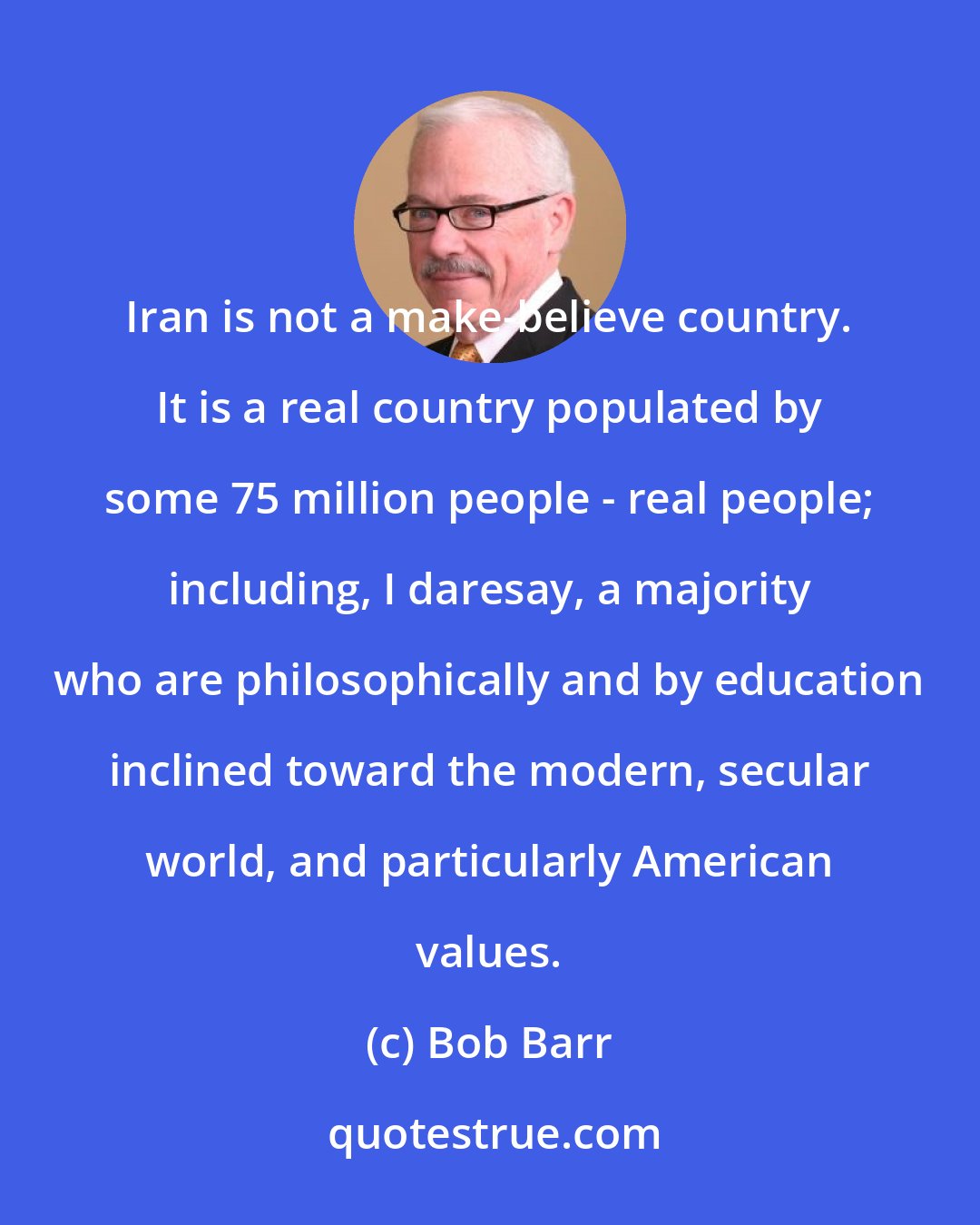 Bob Barr: Iran is not a make-believe country. It is a real country populated by some 75 million people - real people; including, I daresay, a majority who are philosophically and by education inclined toward the modern, secular world, and particularly American values.