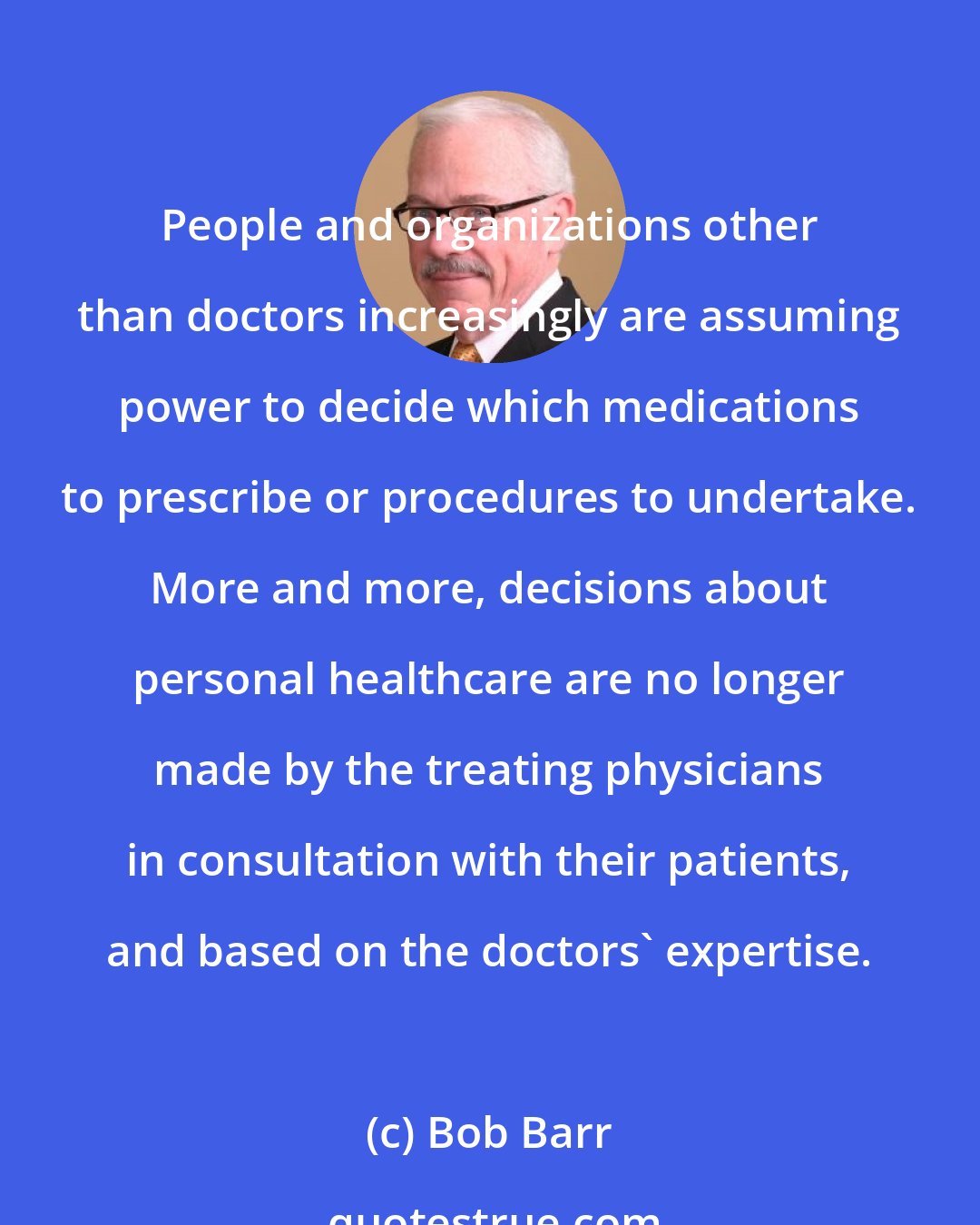 Bob Barr: People and organizations other than doctors increasingly are assuming power to decide which medications to prescribe or procedures to undertake. More and more, decisions about personal healthcare are no longer made by the treating physicians in consultation with their patients, and based on the doctors' expertise.