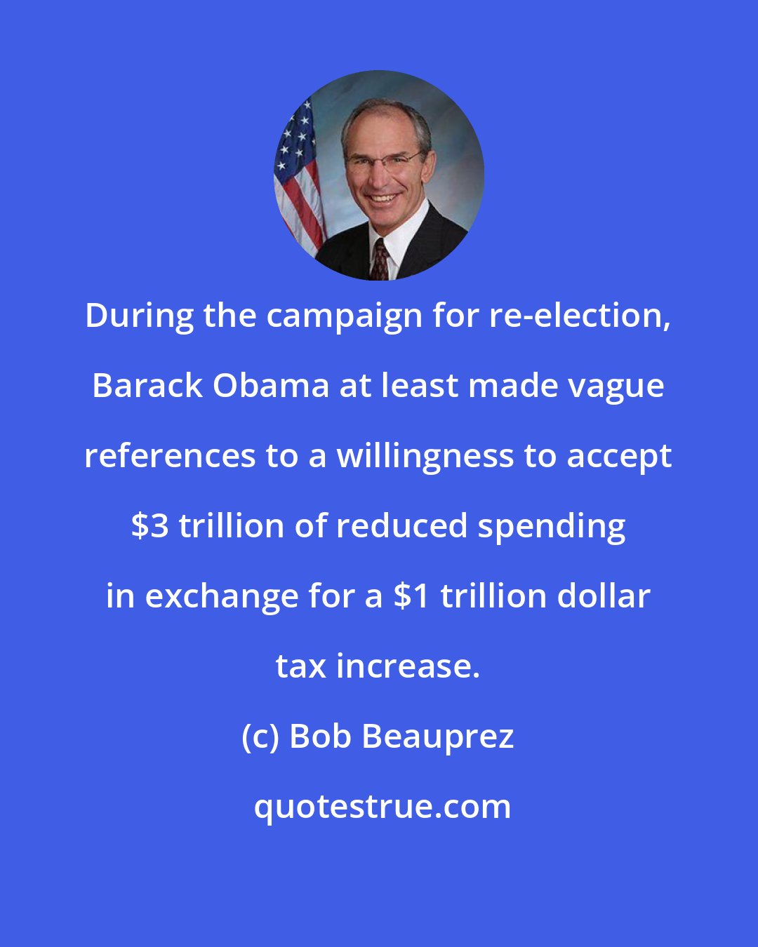 Bob Beauprez: During the campaign for re-election, Barack Obama at least made vague references to a willingness to accept $3 trillion of reduced spending in exchange for a $1 trillion dollar tax increase.