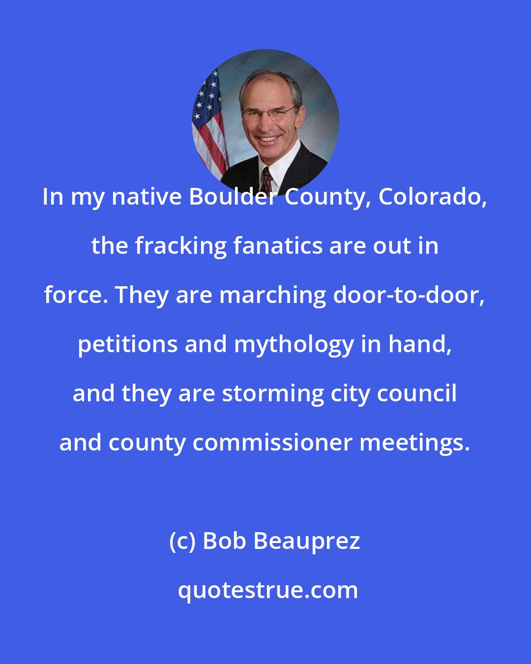 Bob Beauprez: In my native Boulder County, Colorado, the fracking fanatics are out in force. They are marching door-to-door, petitions and mythology in hand, and they are storming city council and county commissioner meetings.