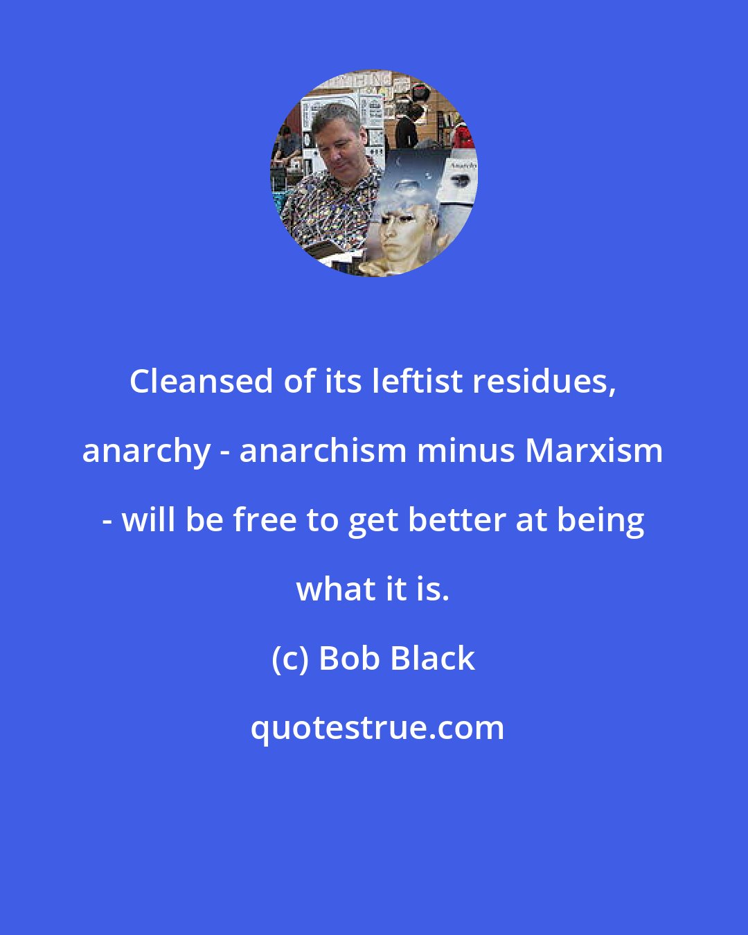 Bob Black: Cleansed of its leftist residues, anarchy - anarchism minus Marxism - will be free to get better at being what it is.