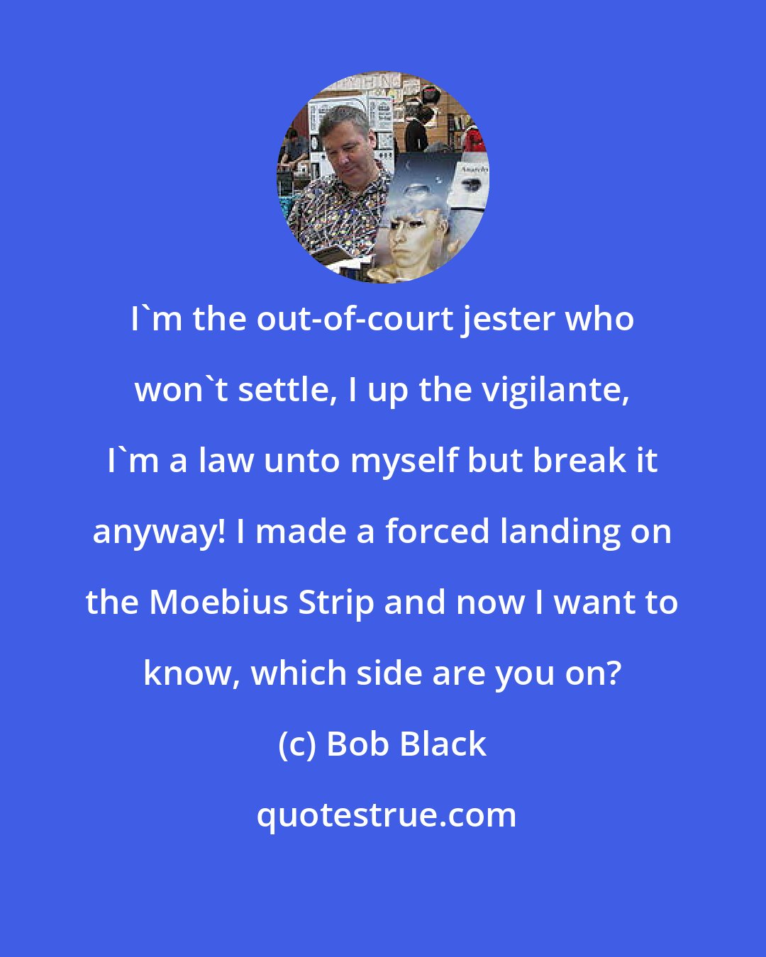 Bob Black: I'm the out-of-court jester who won't settle, I up the vigilante, I'm a law unto myself but break it anyway! I made a forced landing on the Moebius Strip and now I want to know, which side are you on?
