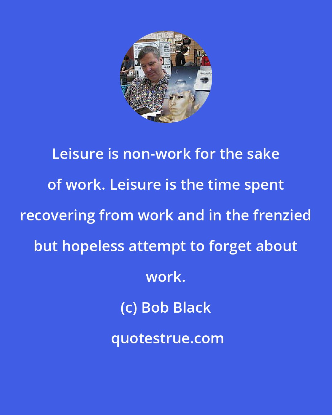 Bob Black: Leisure is non-work for the sake of work. Leisure is the time spent recovering from work and in the frenzied but hopeless attempt to forget about work.