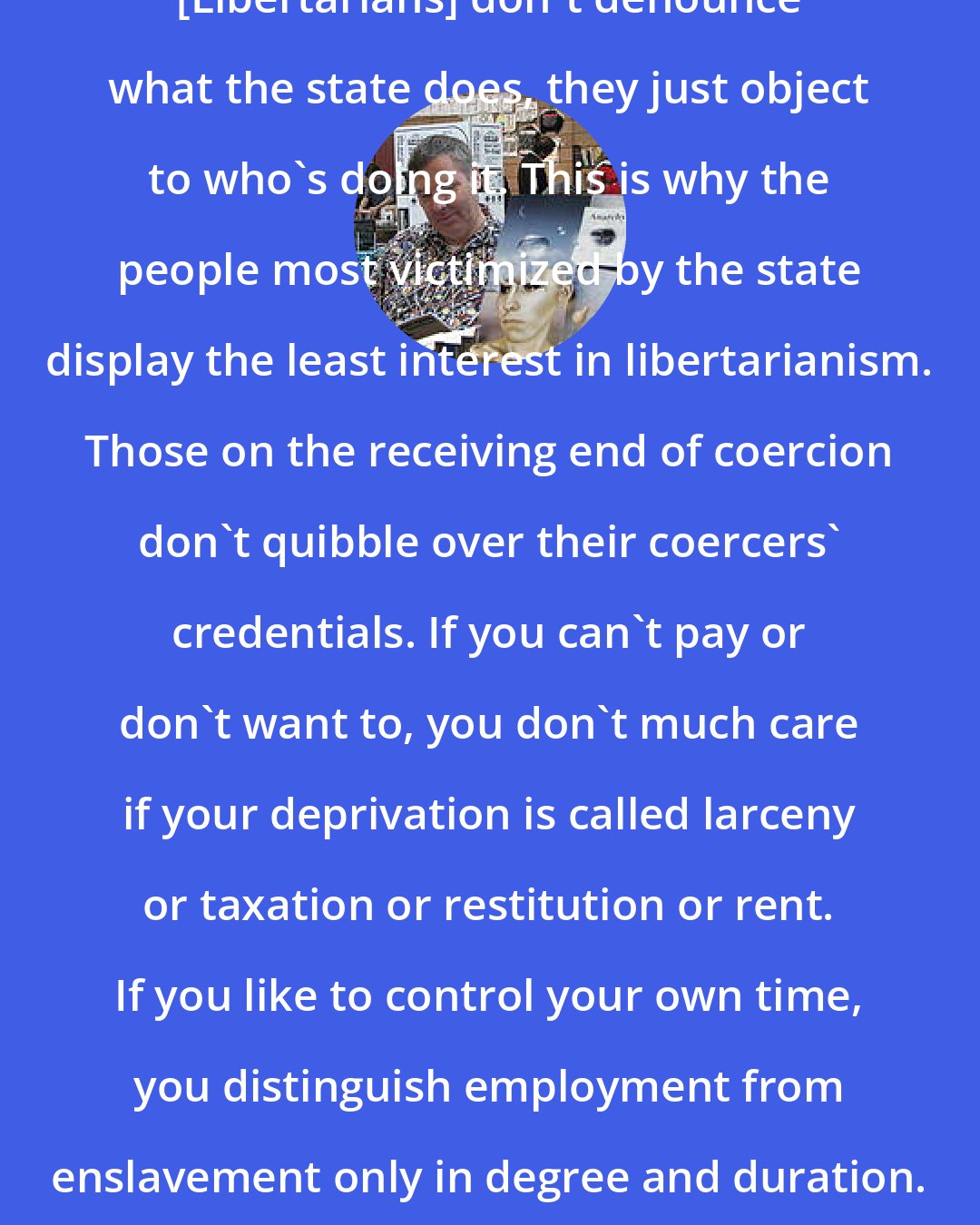 Bob Black: [Libertarians] don't denounce what the state does, they just object to who's doing it. This is why the people most victimized by the state display the least interest in libertarianism. Those on the receiving end of coercion don't quibble over their coercers' credentials. If you can't pay or don't want to, you don't much care if your deprivation is called larceny or taxation or restitution or rent. If you like to control your own time, you distinguish employment from enslavement only in degree and duration.