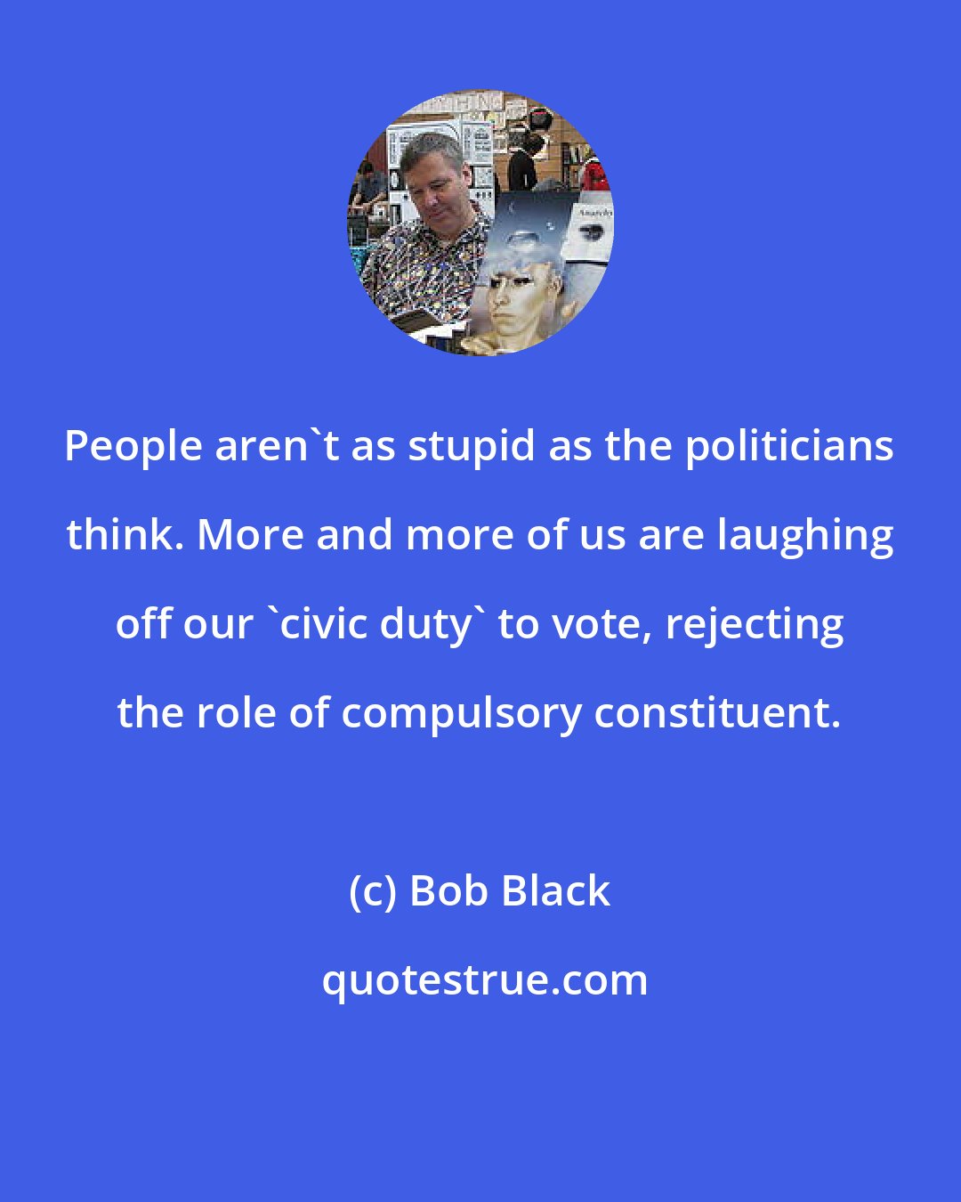 Bob Black: People aren't as stupid as the politicians think. More and more of us are laughing off our 'civic duty' to vote, rejecting the role of compulsory constituent.
