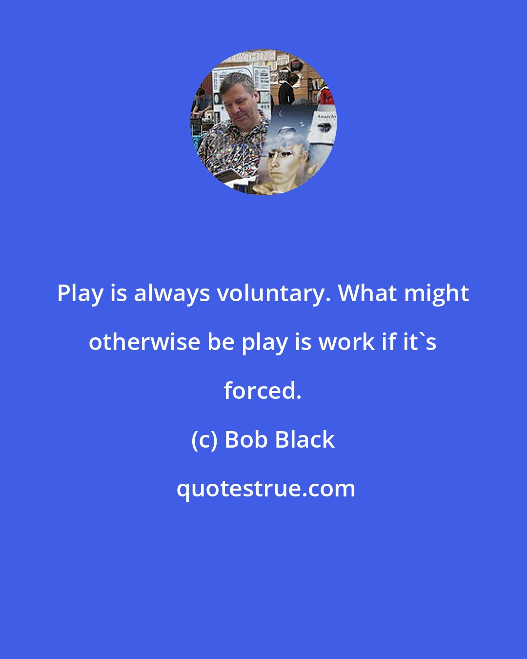 Bob Black: Play is always voluntary. What might otherwise be play is work if it's forced.