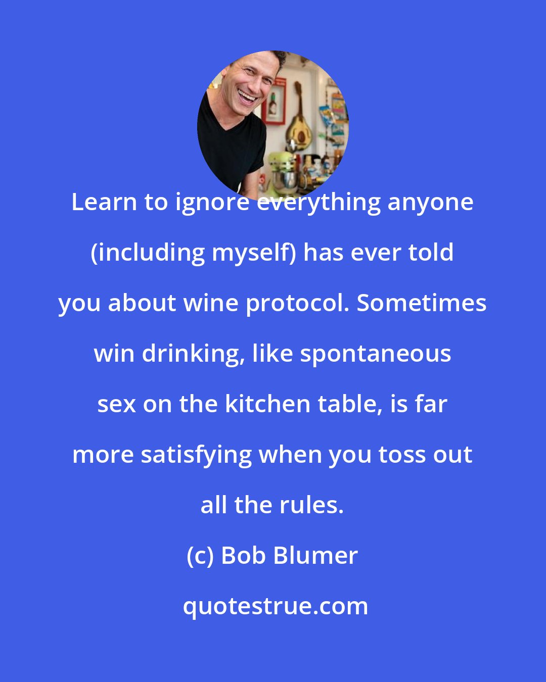 Bob Blumer: Learn to ignore everything anyone (including myself) has ever told you about wine protocol. Sometimes win drinking, like spontaneous sex on the kitchen table, is far more satisfying when you toss out all the rules.