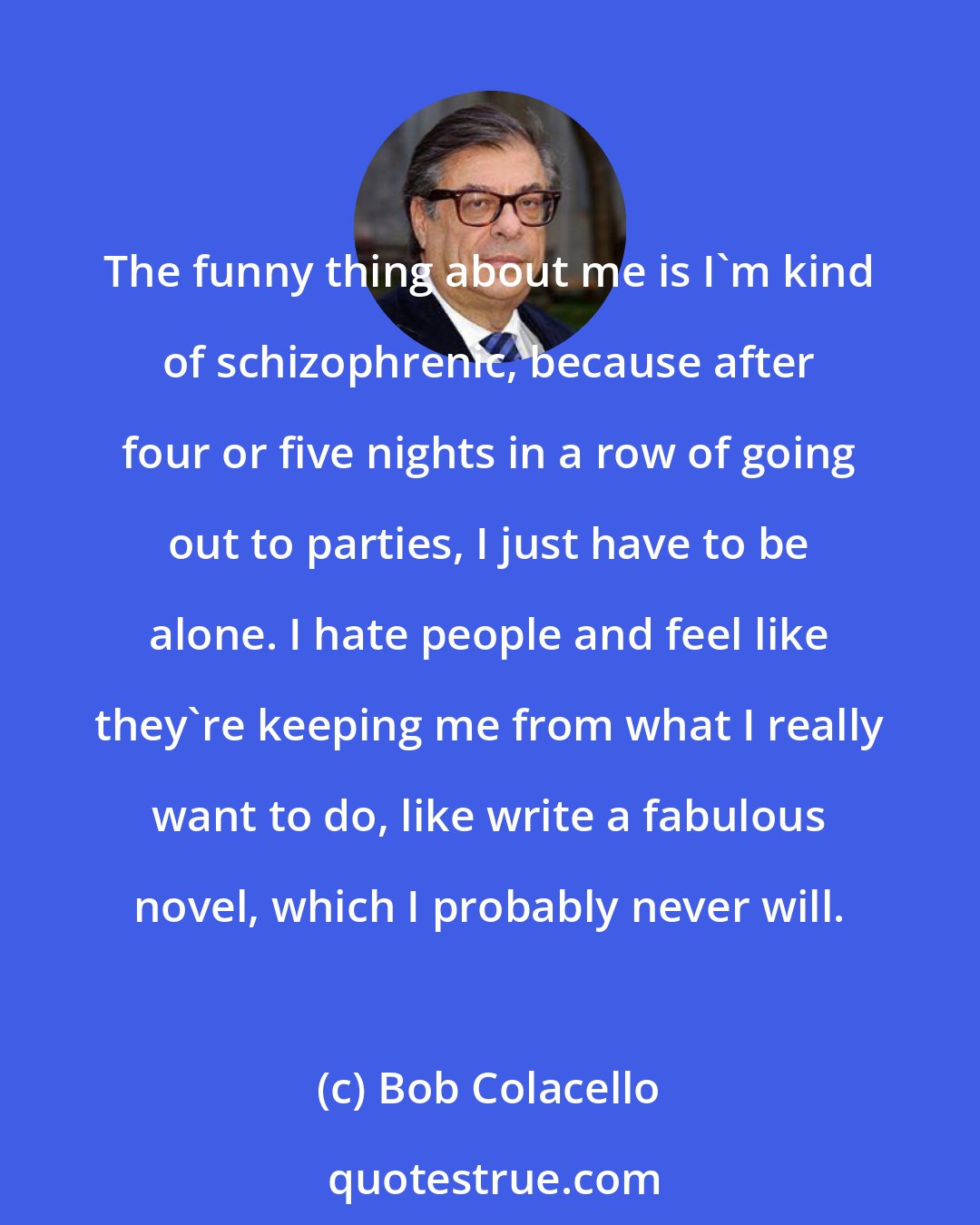 Bob Colacello: The funny thing about me is I'm kind of schizophrenic, because after four or five nights in a row of going out to parties, I just have to be alone. I hate people and feel like they're keeping me from what I really want to do, like write a fabulous novel, which I probably never will.