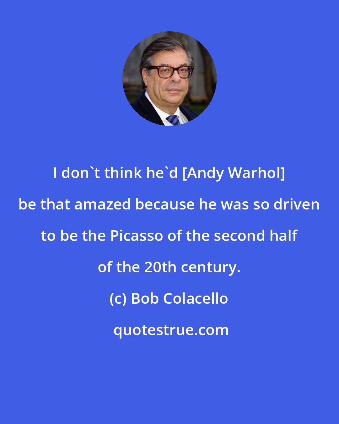 Bob Colacello: I don't think he'd [Andy Warhol] be that amazed because he was so driven to be the Picasso of the second half of the 20th century.