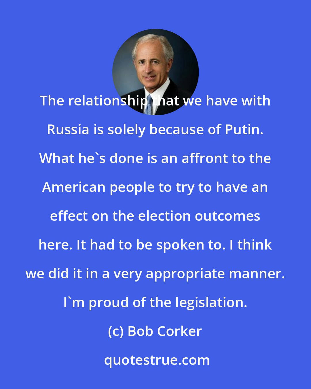 Bob Corker: The relationship that we have with Russia is solely because of Putin. What he's done is an affront to the American people to try to have an effect on the election outcomes here. It had to be spoken to. I think we did it in a very appropriate manner. I'm proud of the legislation.