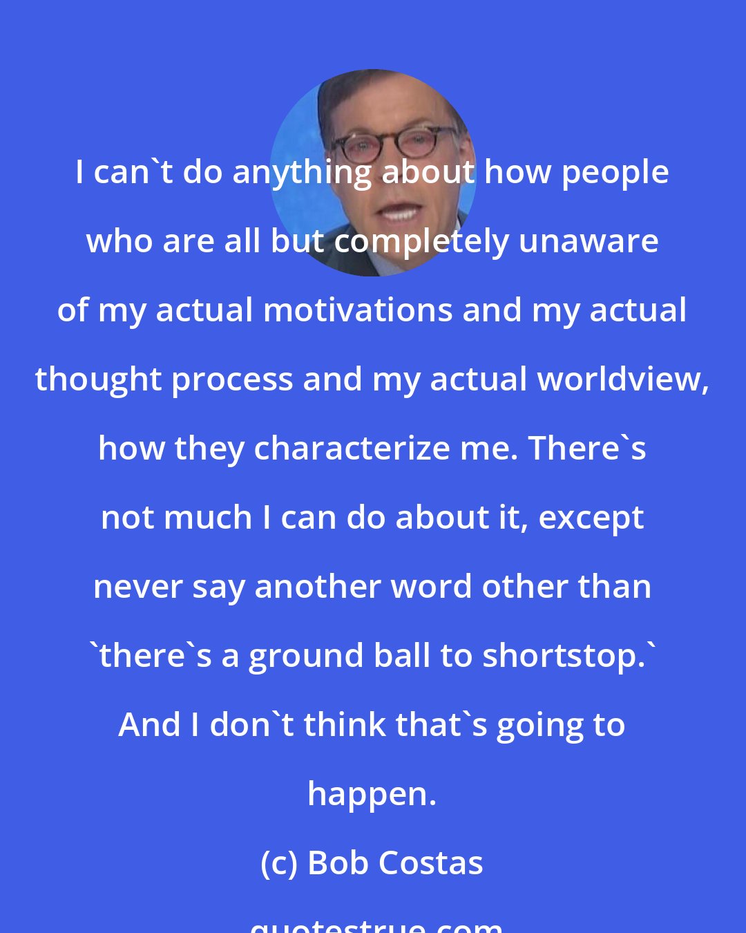 Bob Costas: I can't do anything about how people who are all but completely unaware of my actual motivations and my actual thought process and my actual worldview, how they characterize me. There's not much I can do about it, except never say another word other than 'there's a ground ball to shortstop.' And I don't think that's going to happen.