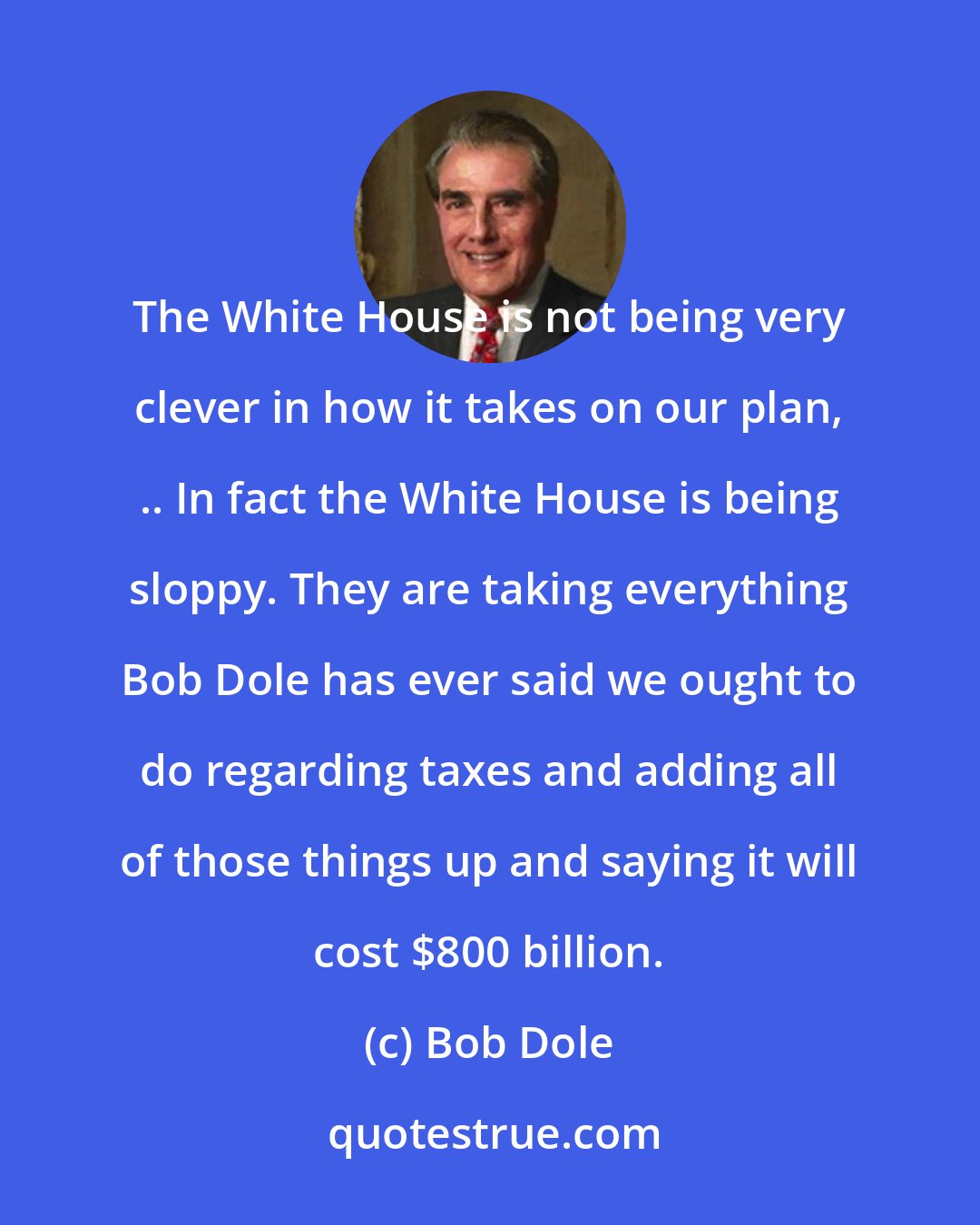 Bob Dole: The White House is not being very clever in how it takes on our plan, .. In fact the White House is being sloppy. They are taking everything Bob Dole has ever said we ought to do regarding taxes and adding all of those things up and saying it will cost $800 billion.