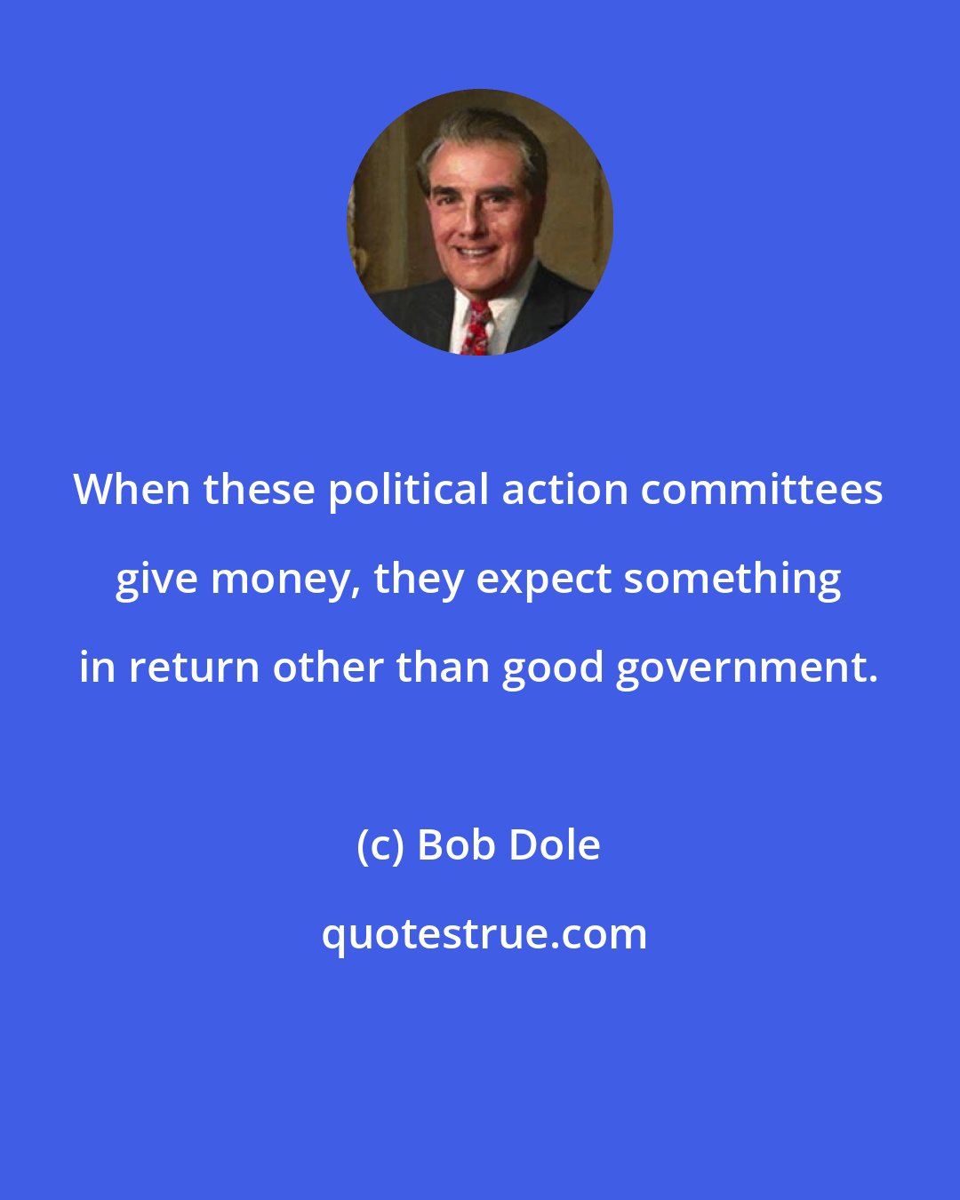 Bob Dole: When these political action committees give money, they expect something in return other than good government.