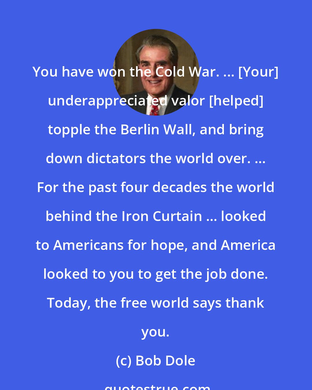 Bob Dole: You have won the Cold War. ... [Your] underappreciated valor [helped] topple the Berlin Wall, and bring down dictators the world over. ... For the past four decades the world behind the Iron Curtain ... looked to Americans for hope, and America looked to you to get the job done. Today, the free world says thank you.
