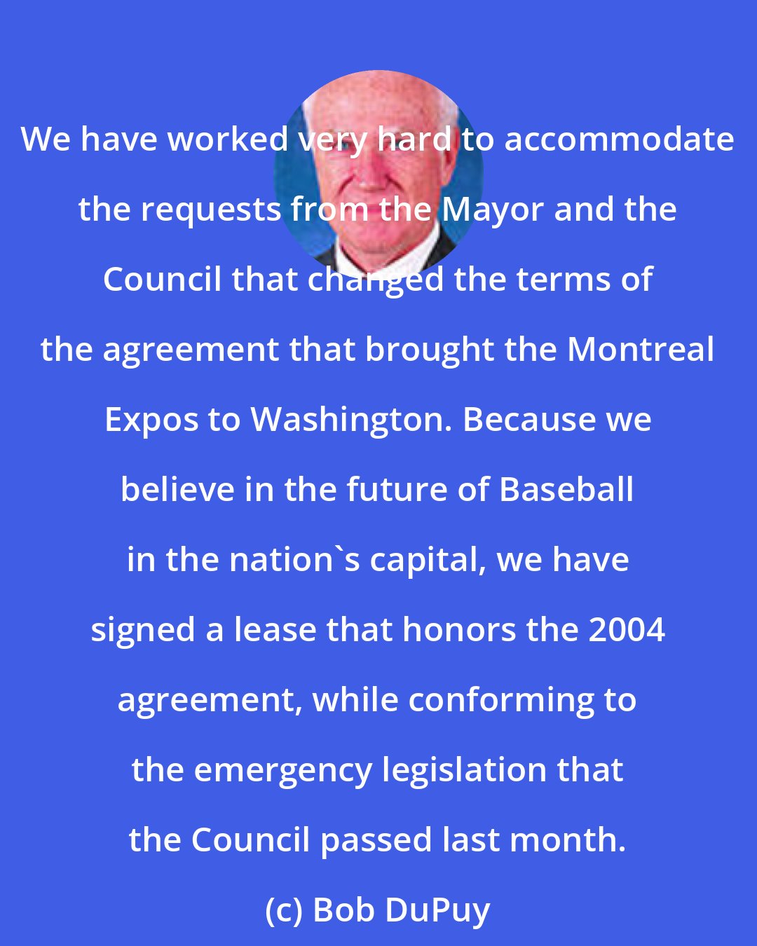 Bob DuPuy: We have worked very hard to accommodate the requests from the Mayor and the Council that changed the terms of the agreement that brought the Montreal Expos to Washington. Because we believe in the future of Baseball in the nation's capital, we have signed a lease that honors the 2004 agreement, while conforming to the emergency legislation that the Council passed last month.