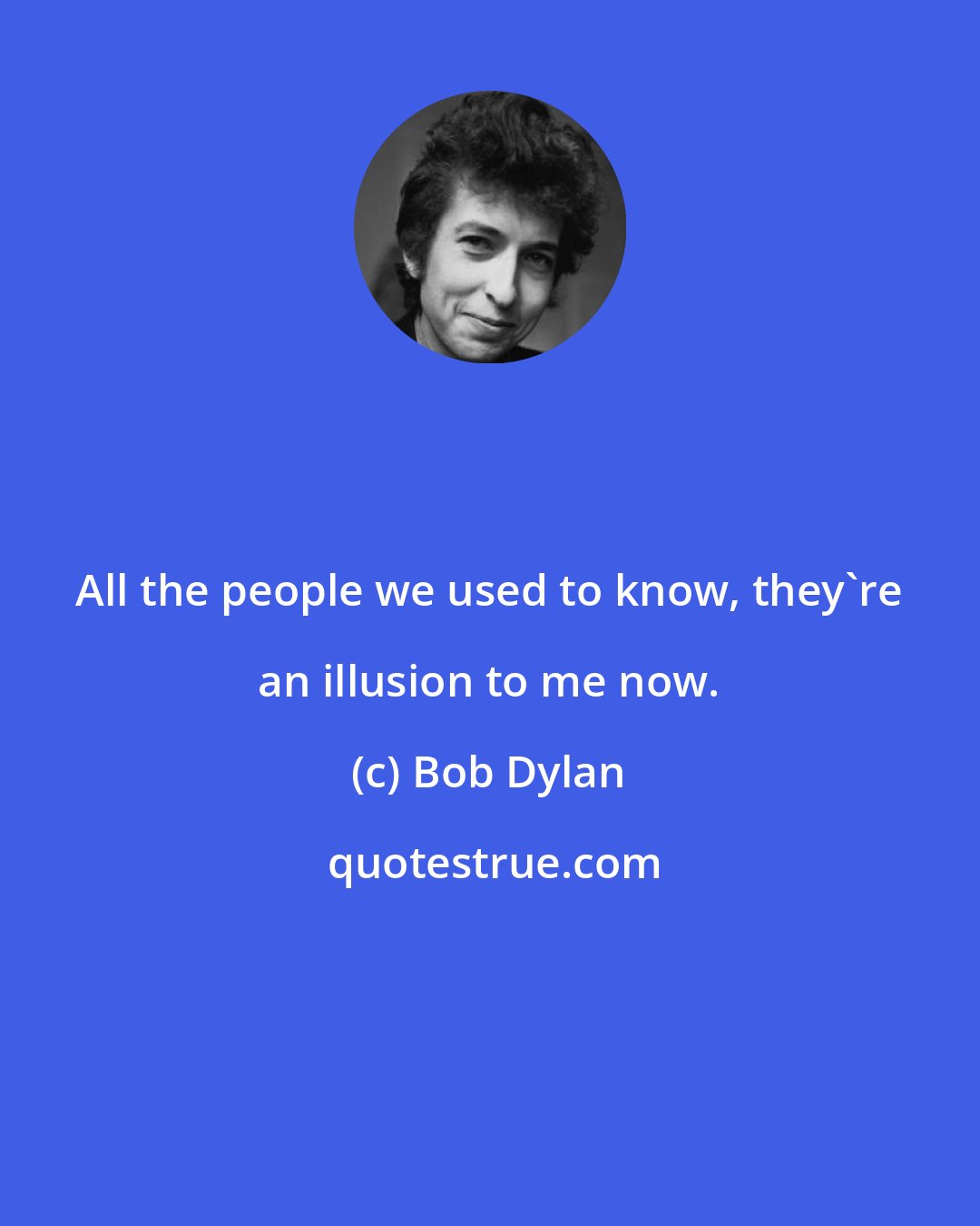 Bob Dylan: All the people we used to know, they're an illusion to me now.