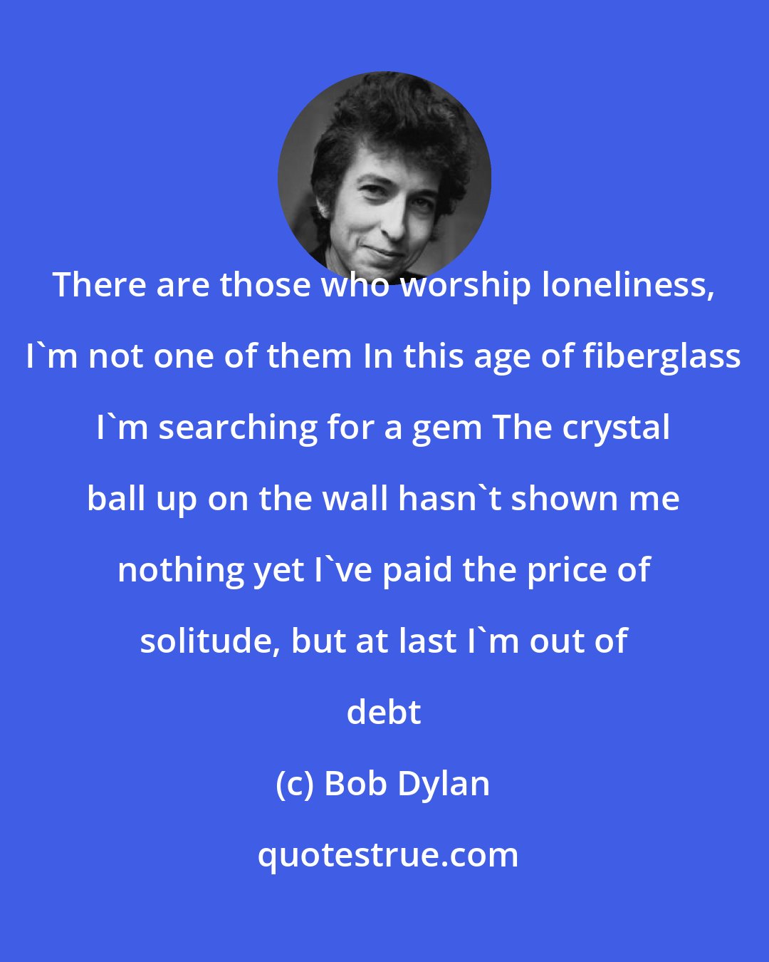 Bob Dylan: There are those who worship loneliness, I'm not one of them In this age of fiberglass I'm searching for a gem The crystal ball up on the wall hasn't shown me nothing yet I've paid the price of solitude, but at last I'm out of debt