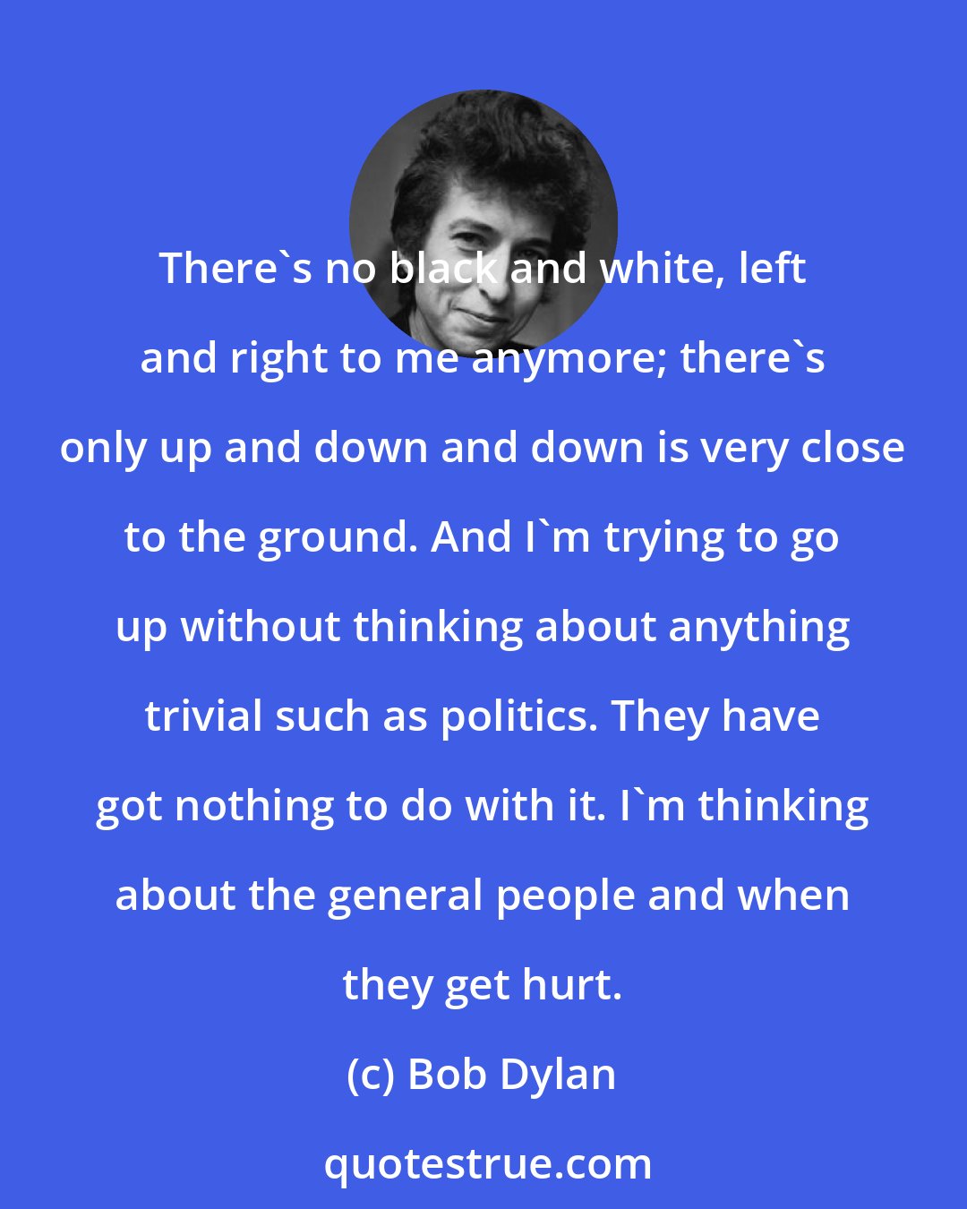 Bob Dylan: There's no black and white, left and right to me anymore; there's only up and down and down is very close to the ground. And I'm trying to go up without thinking about anything trivial such as politics. They have got nothing to do with it. I'm thinking about the general people and when they get hurt.