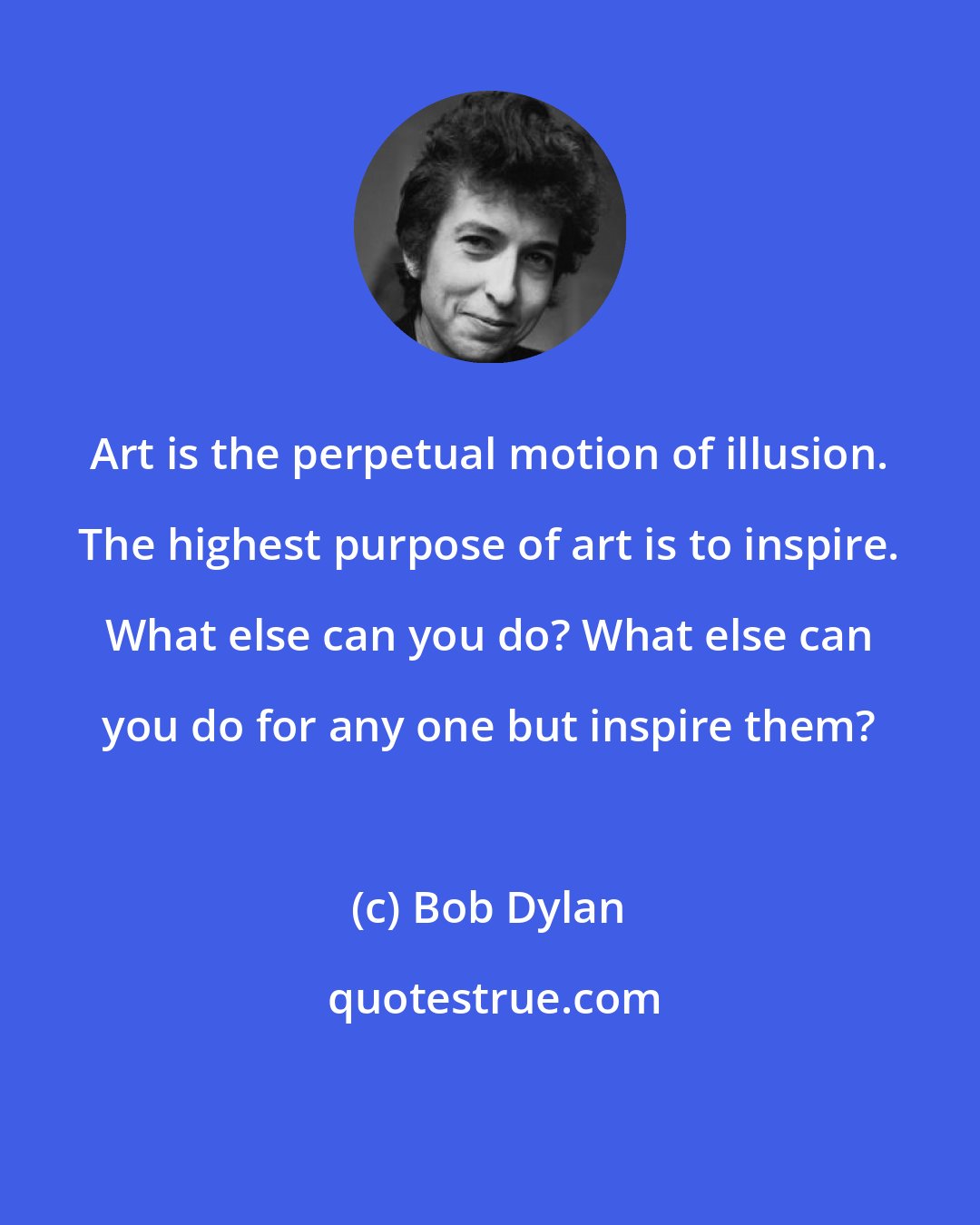 Bob Dylan: Art is the perpetual motion of illusion. The highest purpose of art is to inspire. What else can you do? What else can you do for any one but inspire them?