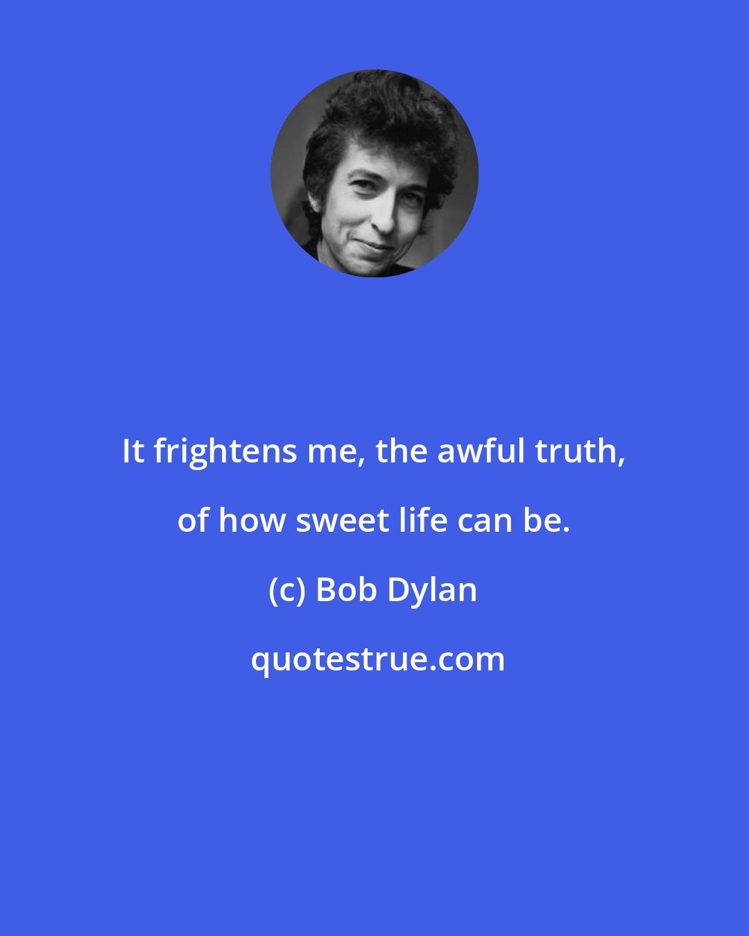Bob Dylan: It frightens me, the awful truth, of how sweet life can be.