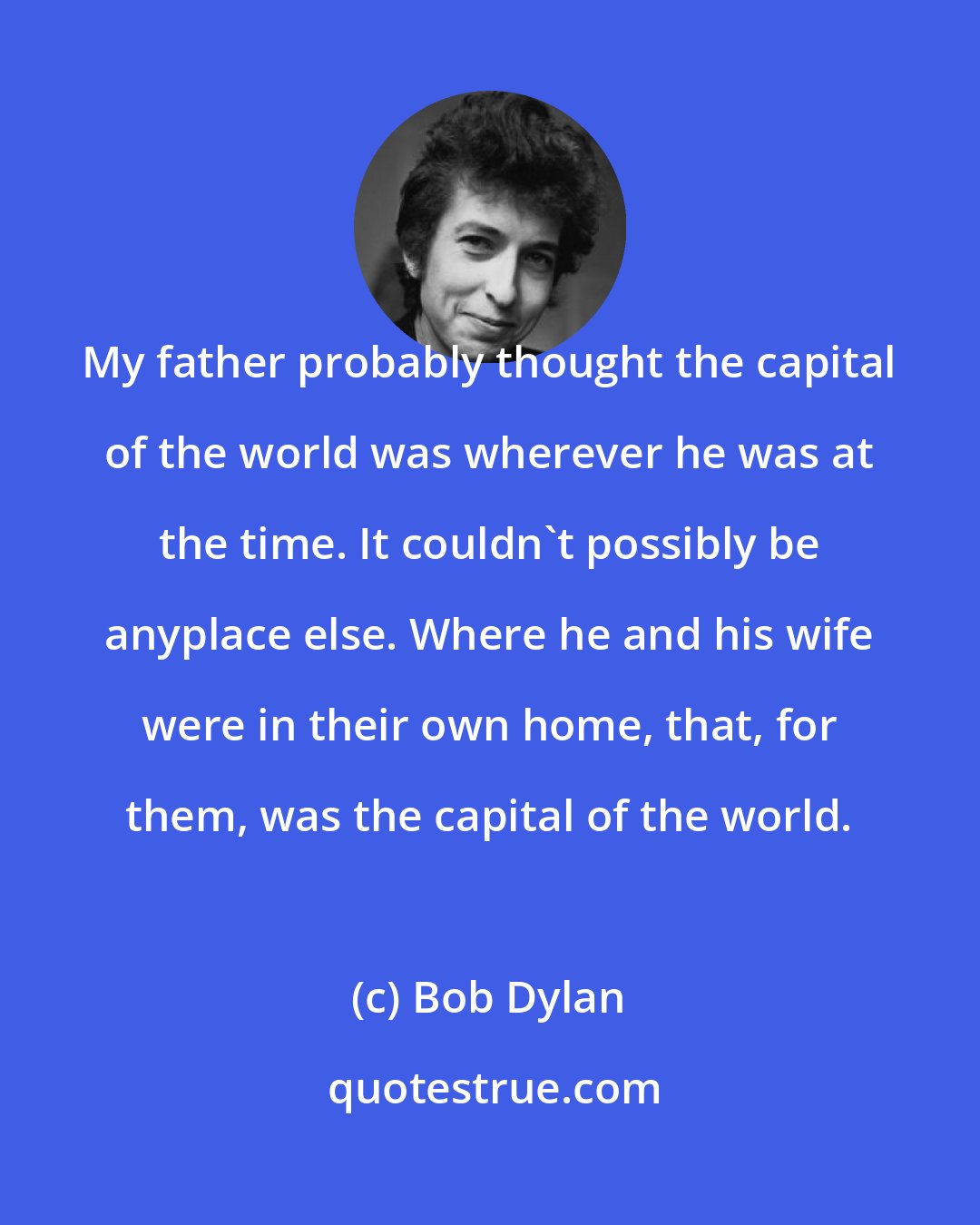 Bob Dylan: My father probably thought the capital of the world was wherever he was at the time. It couldn't possibly be anyplace else. Where he and his wife were in their own home, that, for them, was the capital of the world.