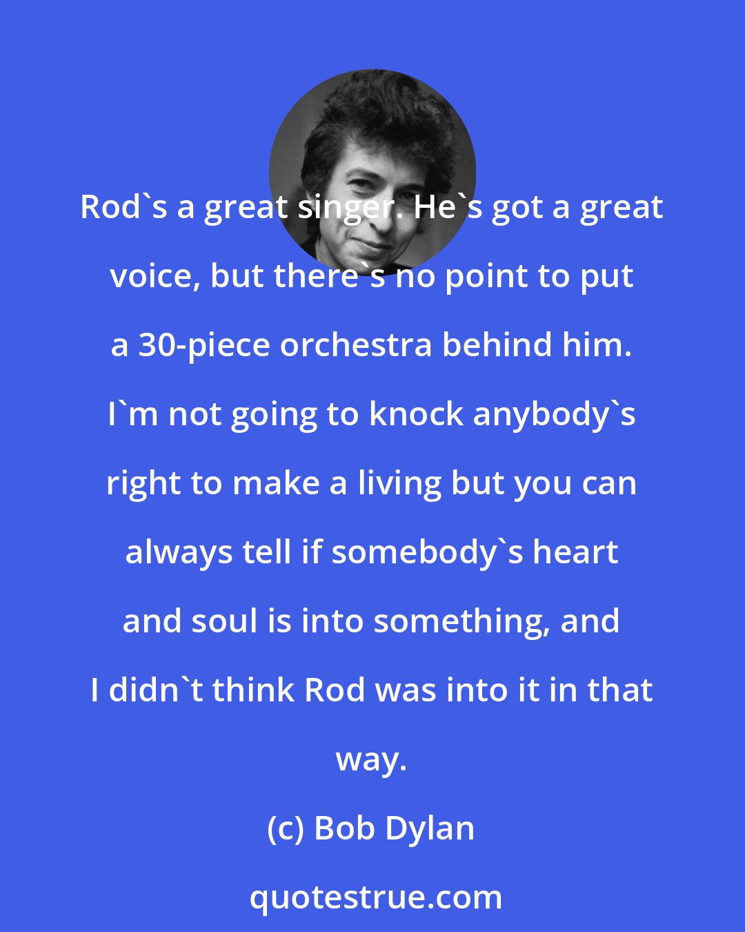 Bob Dylan: Rod's a great singer. He's got a great voice, but there's no point to put a 30-piece orchestra behind him. I'm not going to knock anybody's right to make a living but you can always tell if somebody's heart and soul is into something, and I didn't think Rod was into it in that way.
