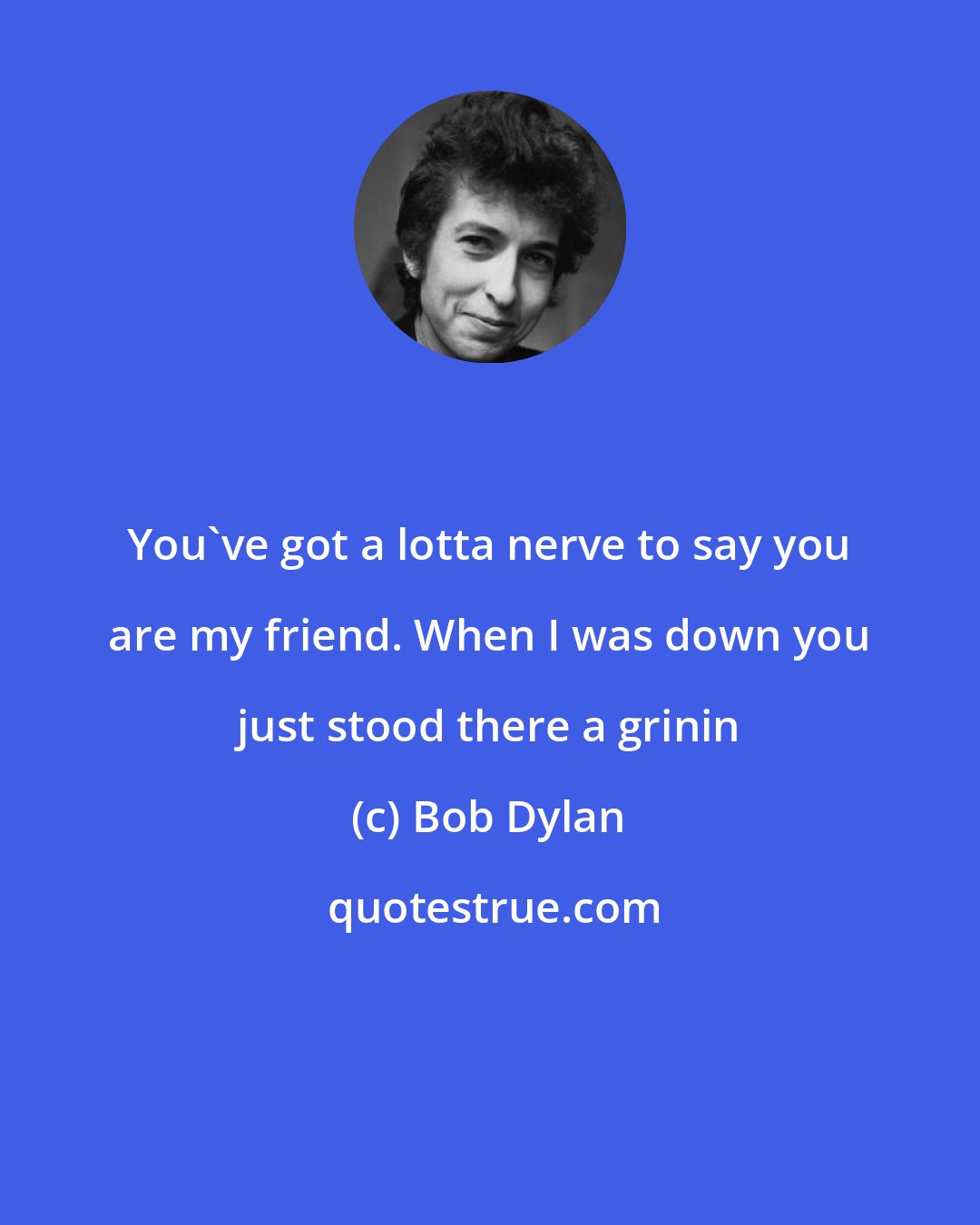 Bob Dylan: You've got a lotta nerve to say you are my friend. When I was down you just stood there a grinin