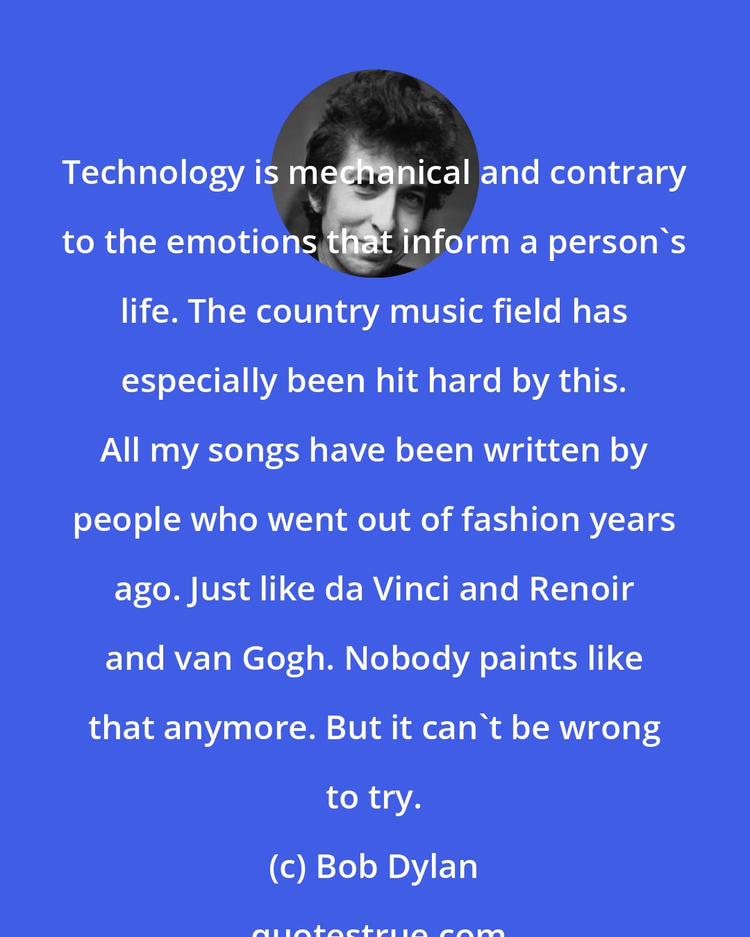 Bob Dylan: Technology is mechanical and contrary to the emotions that inform a person's life. The country music field has especially been hit hard by this. All my songs have been written by people who went out of fashion years ago. Just like da Vinci and Renoir and van Gogh. Nobody paints like that anymore. But it can't be wrong to try.