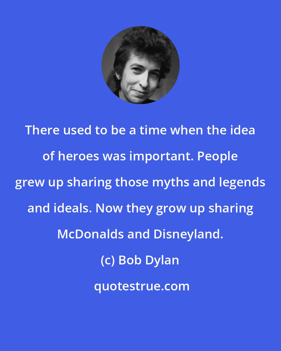 Bob Dylan: There used to be a time when the idea of heroes was important. People grew up sharing those myths and legends and ideals. Now they grow up sharing McDonalds and Disneyland.