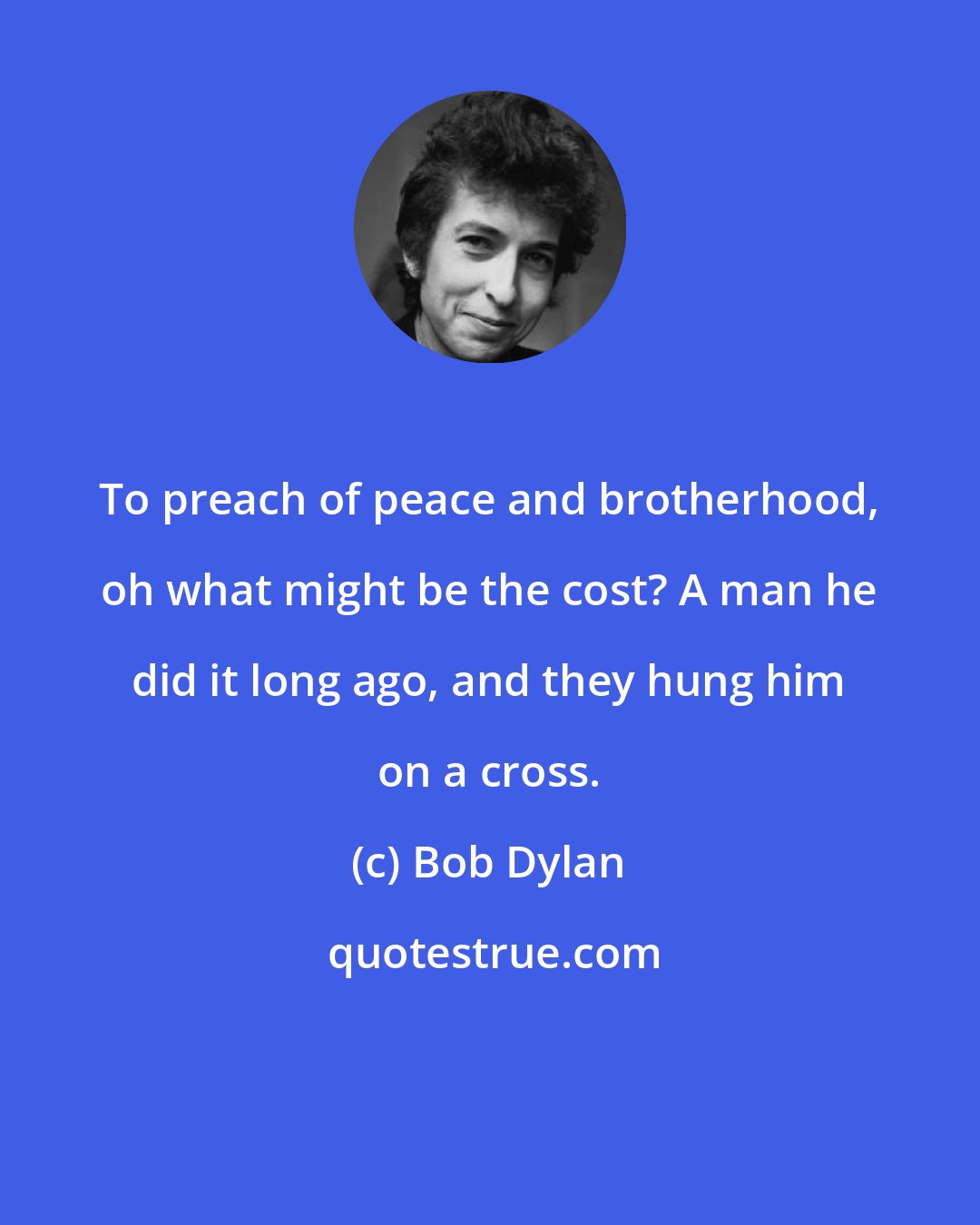 Bob Dylan: To preach of peace and brotherhood, oh what might be the cost? A man he did it long ago, and they hung him on a cross.