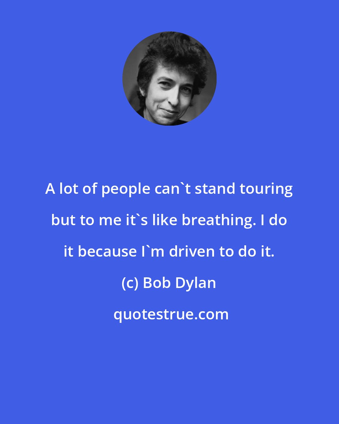 Bob Dylan: A lot of people can't stand touring but to me it's like breathing. I do it because I'm driven to do it.