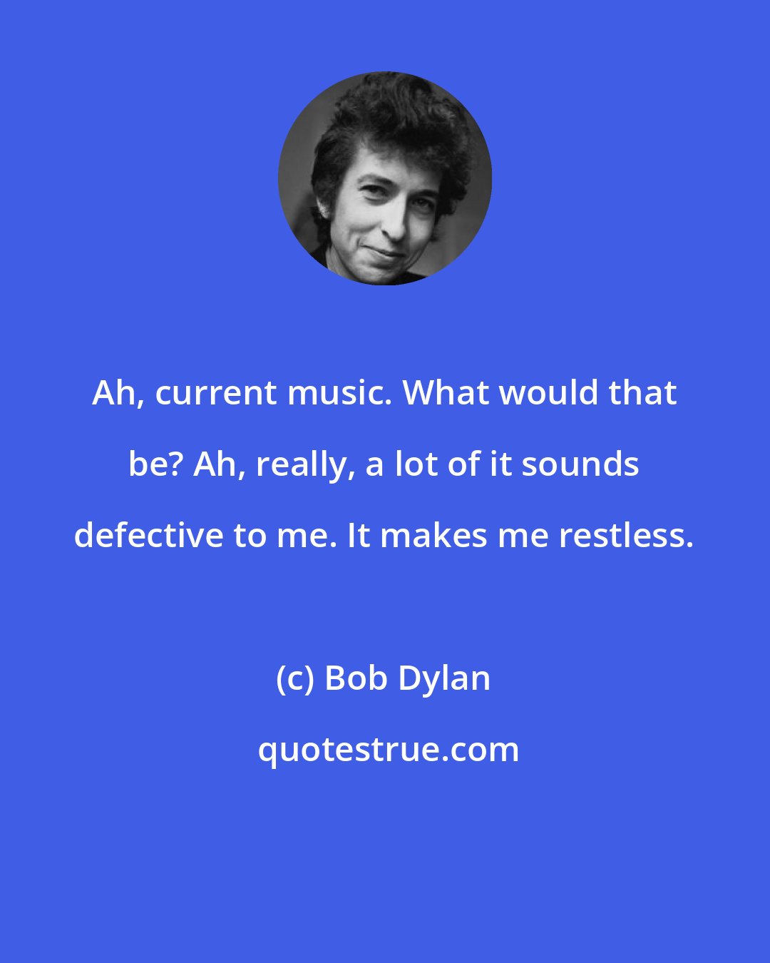 Bob Dylan: Ah, current music. What would that be? Ah, really, a lot of it sounds defective to me. It makes me restless.