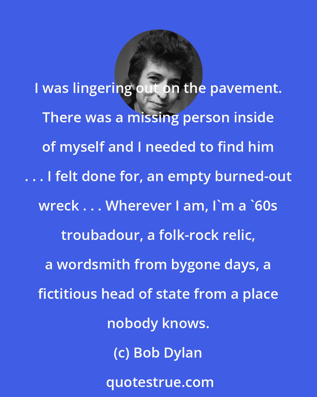 Bob Dylan: I was lingering out on the pavement. There was a missing person inside of myself and I needed to find him . . . I felt done for, an empty burned-out wreck . . . Wherever I am, I'm a '60s troubadour, a folk-rock relic, a wordsmith from bygone days, a fictitious head of state from a place nobody knows.