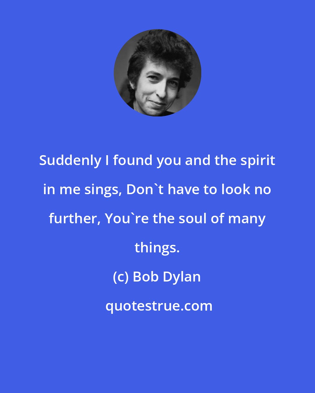 Bob Dylan: Suddenly I found you and the spirit in me sings, Don't have to look no further, You're the soul of many things.