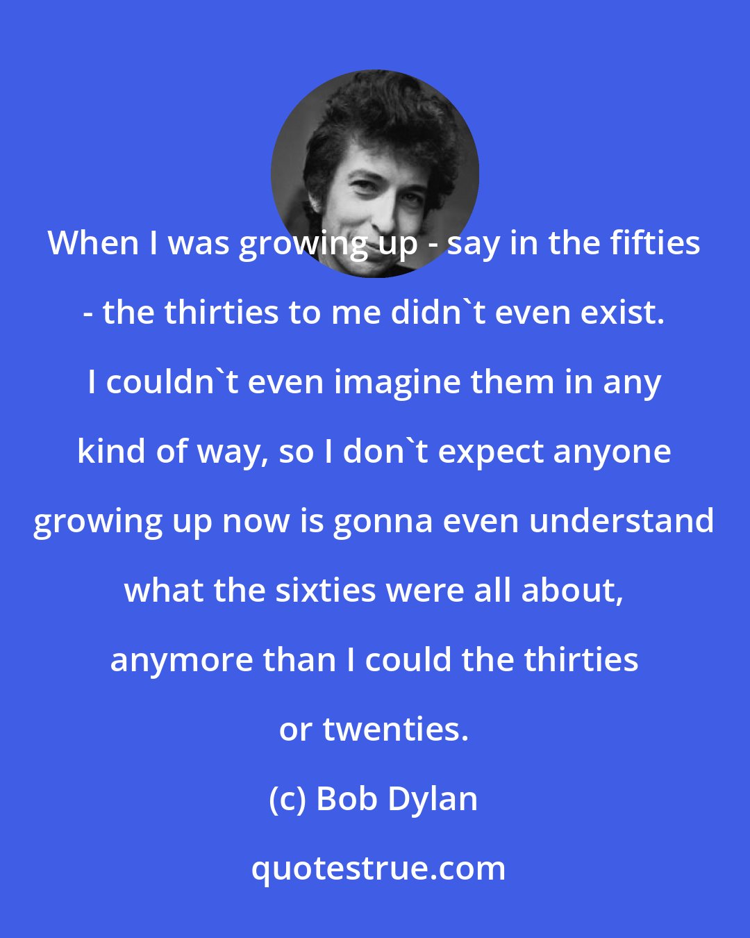 Bob Dylan: When I was growing up - say in the fifties - the thirties to me didn't even exist. I couldn't even imagine them in any kind of way, so I don't expect anyone growing up now is gonna even understand what the sixties were all about, anymore than I could the thirties or twenties.