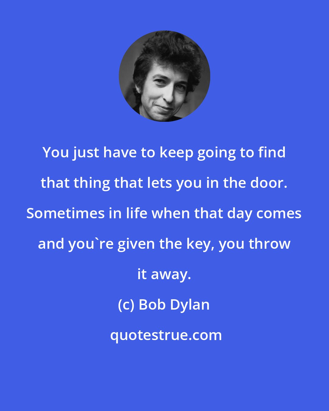 Bob Dylan: You just have to keep going to find that thing that lets you in the door. Sometimes in life when that day comes and you're given the key, you throw it away.