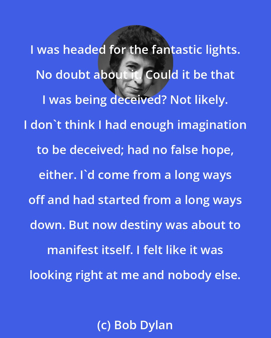 Bob Dylan: I was headed for the fantastic lights. No doubt about it. Could it be that I was being deceived? Not likely. I don't think I had enough imagination to be deceived; had no false hope, either. I'd come from a long ways off and had started from a long ways down. But now destiny was about to manifest itself. I felt like it was looking right at me and nobody else.