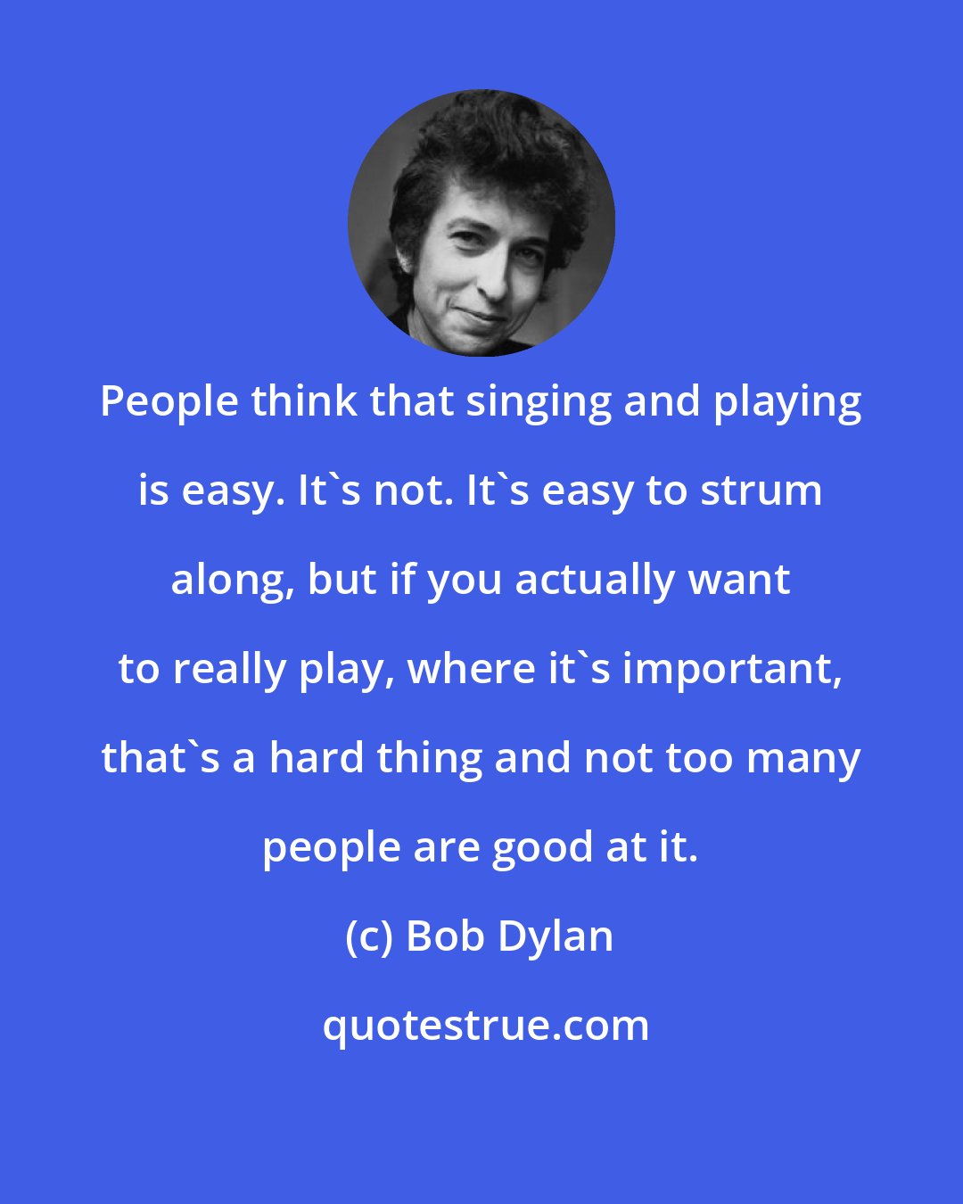 Bob Dylan: People think that singing and playing is easy. It's not. It's easy to strum along, but if you actually want to really play, where it's important, that's a hard thing and not too many people are good at it.