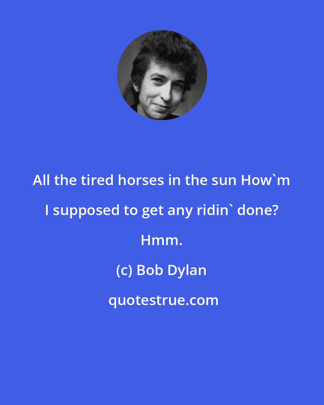 Bob Dylan: All the tired horses in the sun How'm I supposed to get any ridin' done? Hmm.