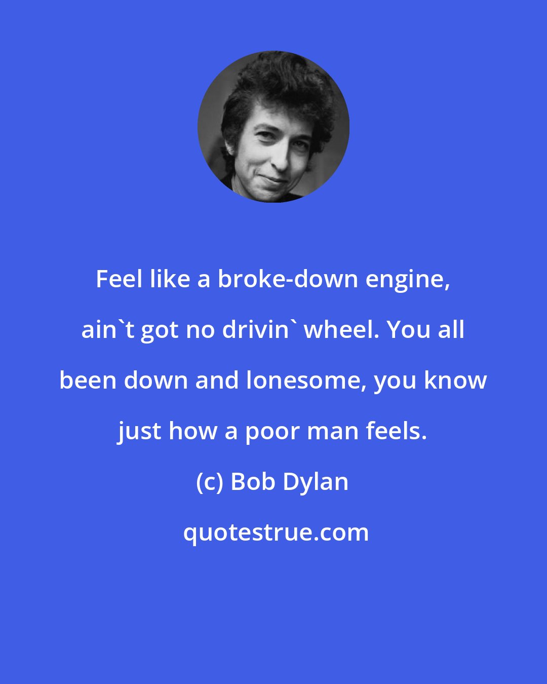 Bob Dylan: Feel like a broke-down engine, ain't got no drivin' wheel. You all been down and lonesome, you know just how a poor man feels.