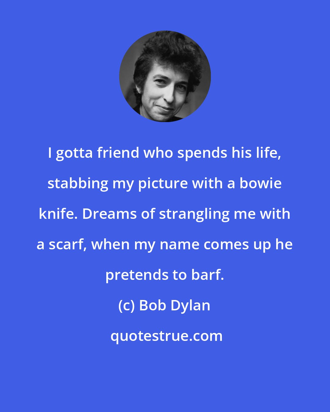 Bob Dylan: I gotta friend who spends his life, stabbing my picture with a bowie knife. Dreams of strangling me with a scarf, when my name comes up he pretends to barf.