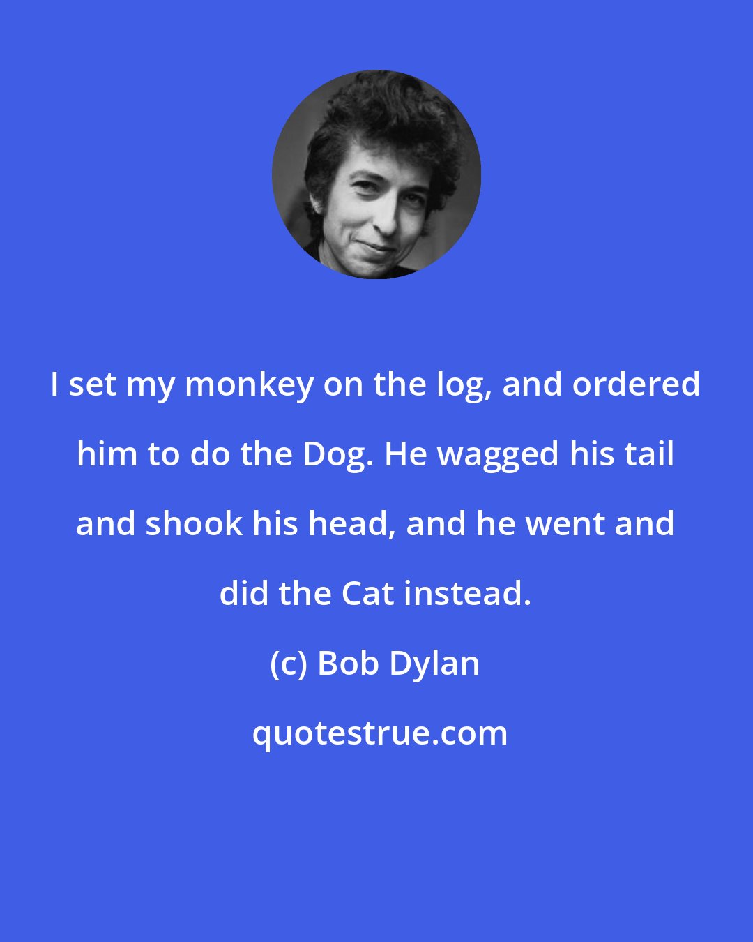 Bob Dylan: I set my monkey on the log, and ordered him to do the Dog. He wagged his tail and shook his head, and he went and did the Cat instead.