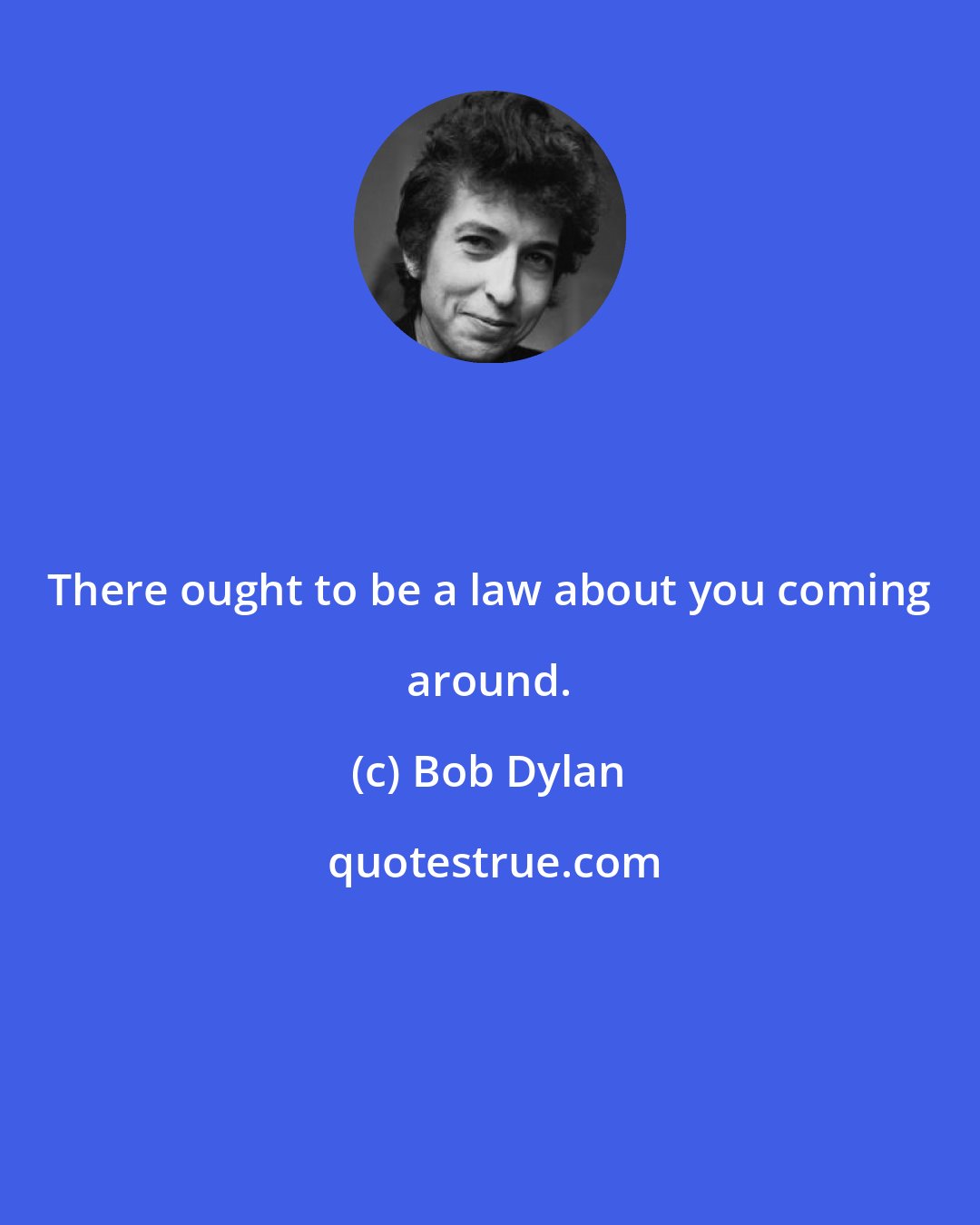 Bob Dylan: There ought to be a law about you coming around.