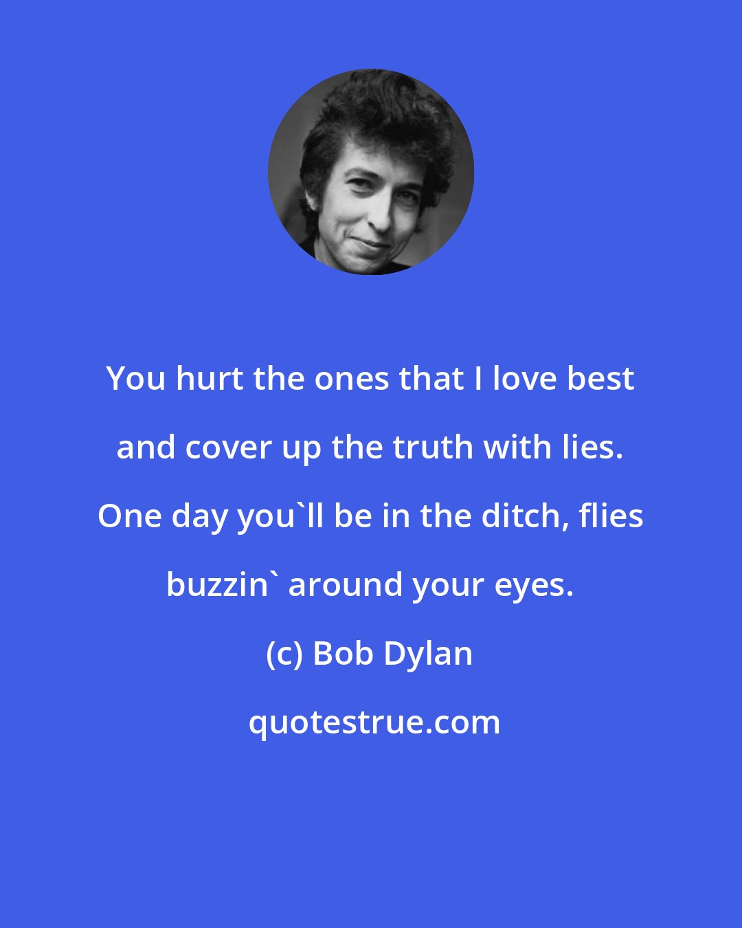 Bob Dylan: You hurt the ones that I love best and cover up the truth with lies. One day you'll be in the ditch, flies buzzin' around your eyes.