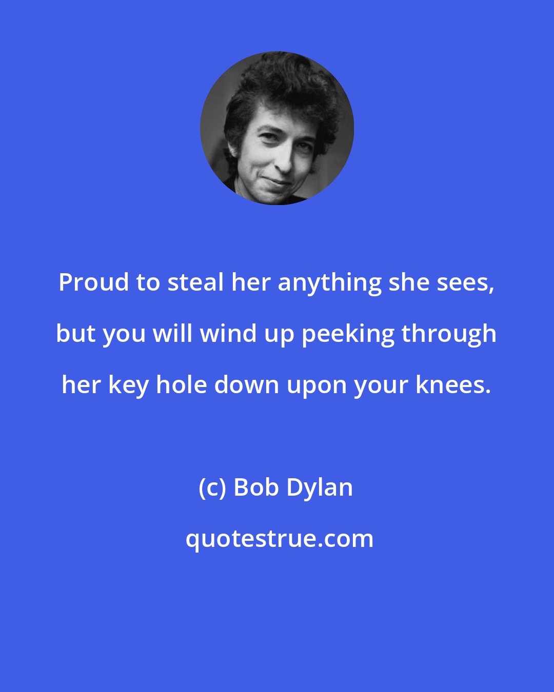 Bob Dylan: Proud to steal her anything she sees, but you will wind up peeking through her key hole down upon your knees.