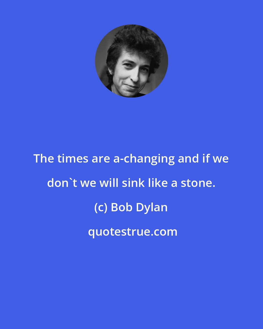 Bob Dylan: The times are a-changing and if we don't we will sink like a stone.