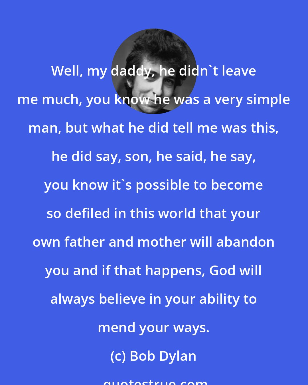 Bob Dylan: Well, my daddy, he didn't leave me much, you know he was a very simple man, but what he did tell me was this, he did say, son, he said, he say, you know it's possible to become so defiled in this world that your own father and mother will abandon you and if that happens, God will always believe in your ability to mend your ways.