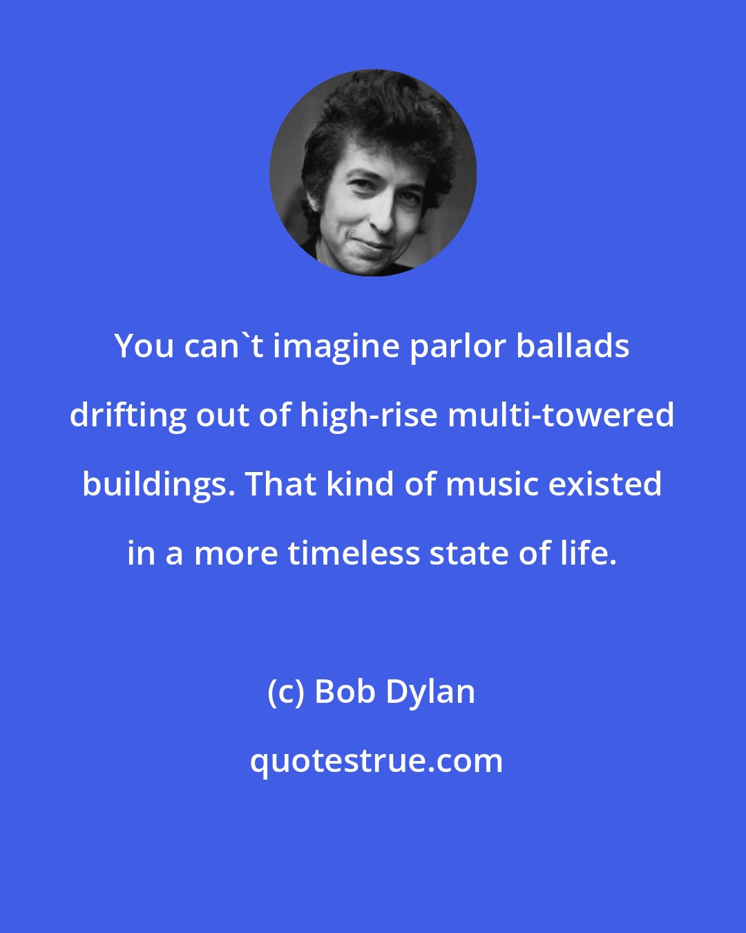 Bob Dylan: You can't imagine parlor ballads drifting out of high-rise multi-towered buildings. That kind of music existed in a more timeless state of life.