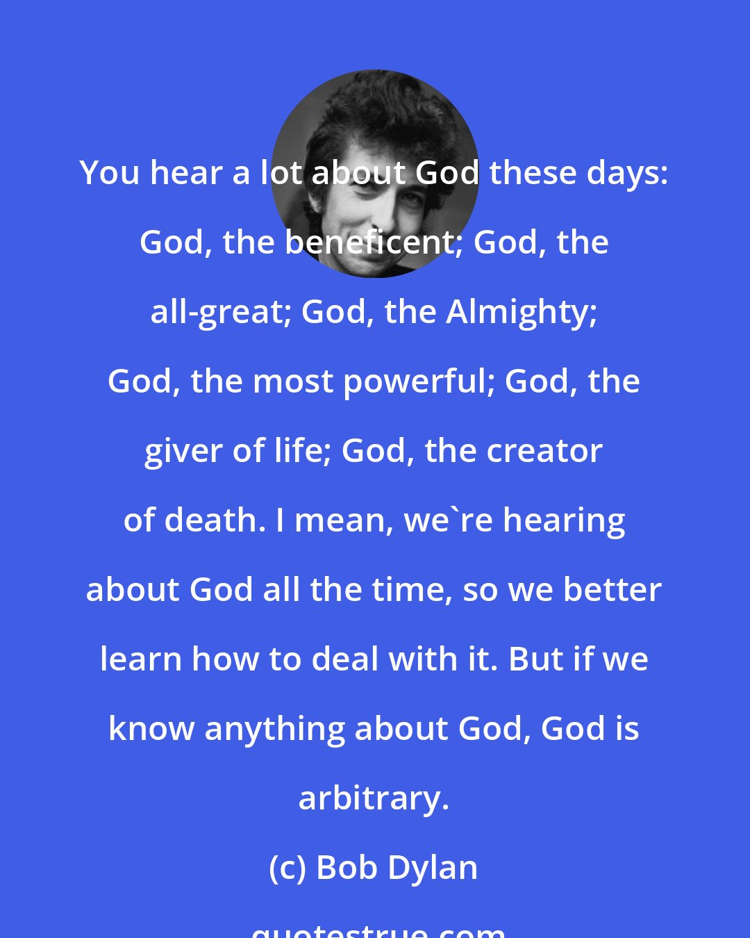 Bob Dylan: You hear a lot about God these days: God, the beneficent; God, the all-great; God, the Almighty; God, the most powerful; God, the giver of life; God, the creator of death. I mean, we're hearing about God all the time, so we better learn how to deal with it. But if we know anything about God, God is arbitrary.