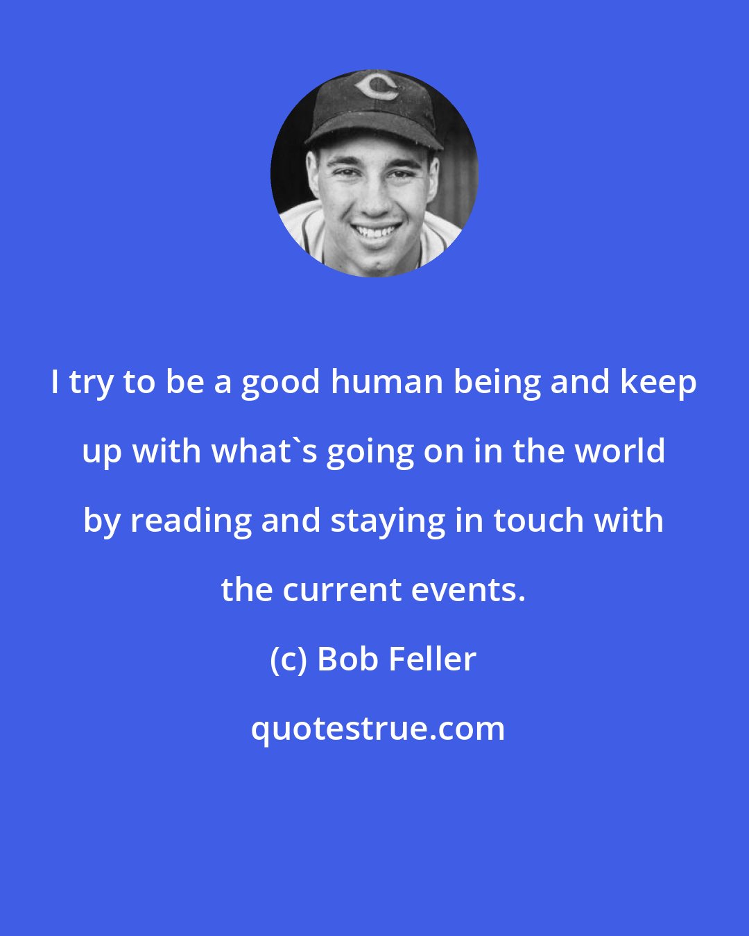 Bob Feller: I try to be a good human being and keep up with what's going on in the world by reading and staying in touch with the current events.